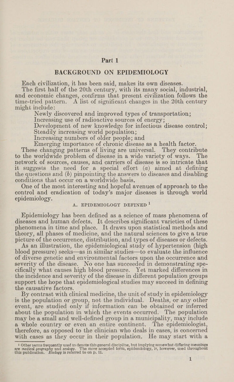 BACKGROUND ON EPIDEMIOLOGY Each civilization, it has been said, makes its own diseases. The first half of the 20th century, with its many social, industrial, and economic changes, confirms that present civilization follows the time-tried pattern. A list of significant changes in the 20th century might include: Newly discovered and improved types of transportation; Increasing use of radioactive sources of energy; Development of new knowledge for infectious disease control; Steadily increasing world population; Increasing numbers of older people; and Emerging importance of chronic disease as a health factor. These changing patterns of living are universal. They contribute to the worldwide problem of disease in a wide variety of ways. The network of sources, causes, and carriers of disease is so intricate that it suggests the need for a special effort (a) aimed at defining the questions and (6) pinpointing the answers to diseases and disabling conditions that occur on a worldwide basis. One of the most interesting and hopeful avenues of approach to the control and eradication of today’s major diseases is through world epidemiology. A. EPIDEMIOLOGY DEFINED ! Epidemiology has been defined as a science of mass phenomena of diseases and human defects. It describes significant varieties of these phenomena in time and place. It draws upon statistical methods and theory, all phases of medicine, and the natural sciences to give a true picture of the occurrence, distribution, and types of diseases or defects. As an illustration, the epidemiological study of hypertension (high blood pressure) seeks—as in similar studies—to evaluate the influence of diverse genetic and environmental factors upon the occurrence and severity of the disease. No one has succeeded in demonstrating spe- cifically what causes high blood pressure. Yet marked differences in the incidence and severity of the disease in different population groups support the hope that epidemiological studies may succeed in defining the causative factors. By contrast with clinical medicine, the unit of study in epidemiology is the population or group, not the individual. Deaths, or any other event, are studied only if information can be obtained or inferred about the population in which the events occurred. The population may be a small and well-defined group in a municipality, may include a whole country or even an entire continent. The epidemiologist, therefore, as opposed to the clinician who deals in cases, is concerned with cases as they occur in their population. He may start with a 1 Other terms frequently used to denote this general discipline, but implying somewhat differing meanings are medical geography and ecology. The more accepted term, epidemiology, is, however, used throughout this publication. Ecology is referred to on p. 11. 1