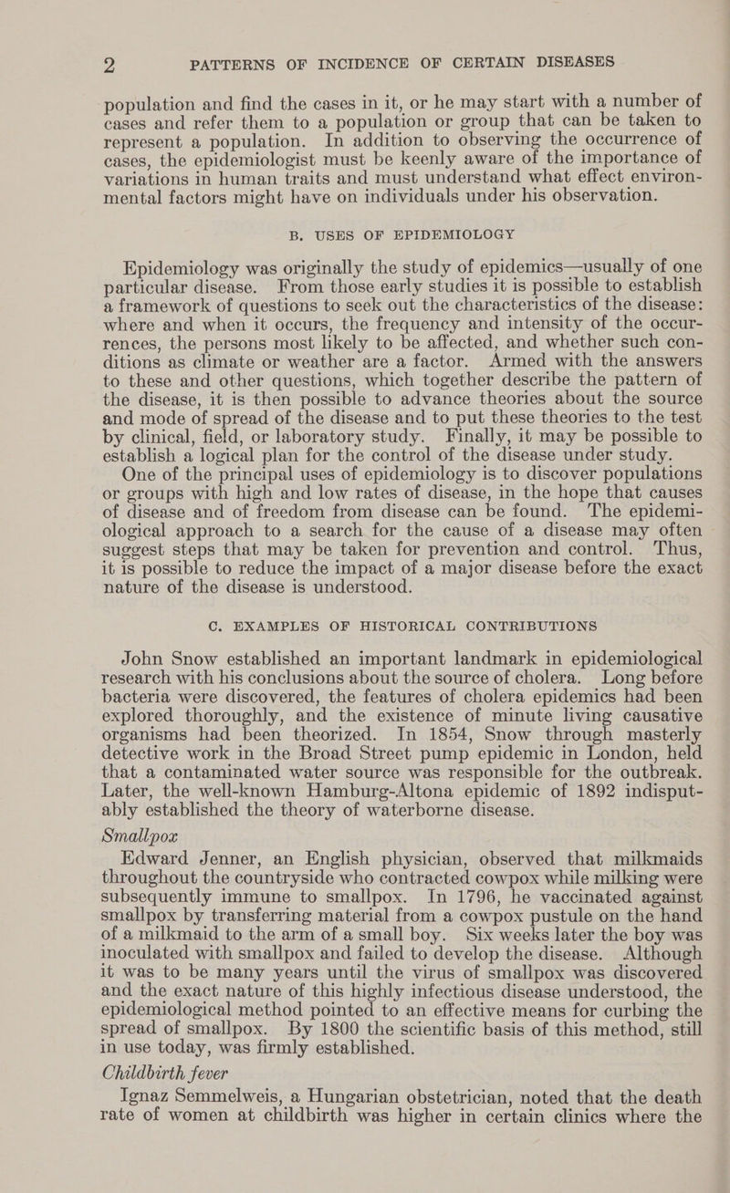 population and find the cases in it, or he may start with a number of cases and refer them to a population or group that can be taken to represent a population. In addition to observing the occurrence of cases, the epidemiologist must be keenly aware of the importance of variations in human traits and must understand what effect environ- mental factors might have on individuals under his observation. B. USES OF EPIDEMIOLOGY Epidemiology was originally the study of epidemics—usually of one particular disease. From those early studies it is possible to establish a framework of questions to seek out the characteristics of the disease: where and when it occurs, the frequency and intensity of the occur- rences, the persons most likely to be affected, and whether such con- ditions as climate or weather are a factor. Armed with the answers to these and other questions, which together describe the pattern of the disease, it is then possible to advance theories about the source and mode of spread of the disease and to put these theories to the test by clinical, field, or laboratory study. Finally, it may be possible to establish a logical plan for the control of the disease under study. One of the principal uses of epidemiology is to discover populations or groups with high and low rates of disease, in the hope that causes of disease and of freedom from disease can be found. The epidemi- ological approach to a search for the cause of a disease may often | suggest steps that may be taken for prevention and control. Thus, it is possible to reduce the impact of a major disease before the exact nature of the disease is understood. C. EXAMPLES OF HISTORICAL CONTRIBUTIONS John Snow established an important landmark in epidemiological research with his conclusions about the source of cholera. Long before bacteria were discovered, the features of cholera epidemics had been explored thoroughly, and the existence of minute living causative organisms had been theorized. In 1854, Snow through masterly detective work in the Broad Street pump epidemic in London, held that a contaminated water source was responsible for the outbreak. Later, the well-known Hamburg-Altona epidemic of 1892 indisput- ably established the theory of waterborne disease. Smallpox Edward Jenner, an English physician, observed that milkmaids throughout the countryside who contracted cowpox while milking were subsequently immune to smallpox. In 1796, he vaccinated against smallpox by transferring material from a cowpox pustule on the hand of a milkmaid to the arm of a small boy. Six weeks later the boy was inoculated with smallpox and failed to develop the disease. Although it was to be many years until the virus of smallpox was discovered and the exact nature of this highly infectious disease understood, the epidemiological method pointed to an effective means for curbing the spread of smallpox. By 1800 the scientific basis of this method, still in use today, was firmly established. Childbirth fever Ignaz Semmelweis, a Hungarian obstetrician, noted that the death rate of women at childbirth was higher in certain clinics where the