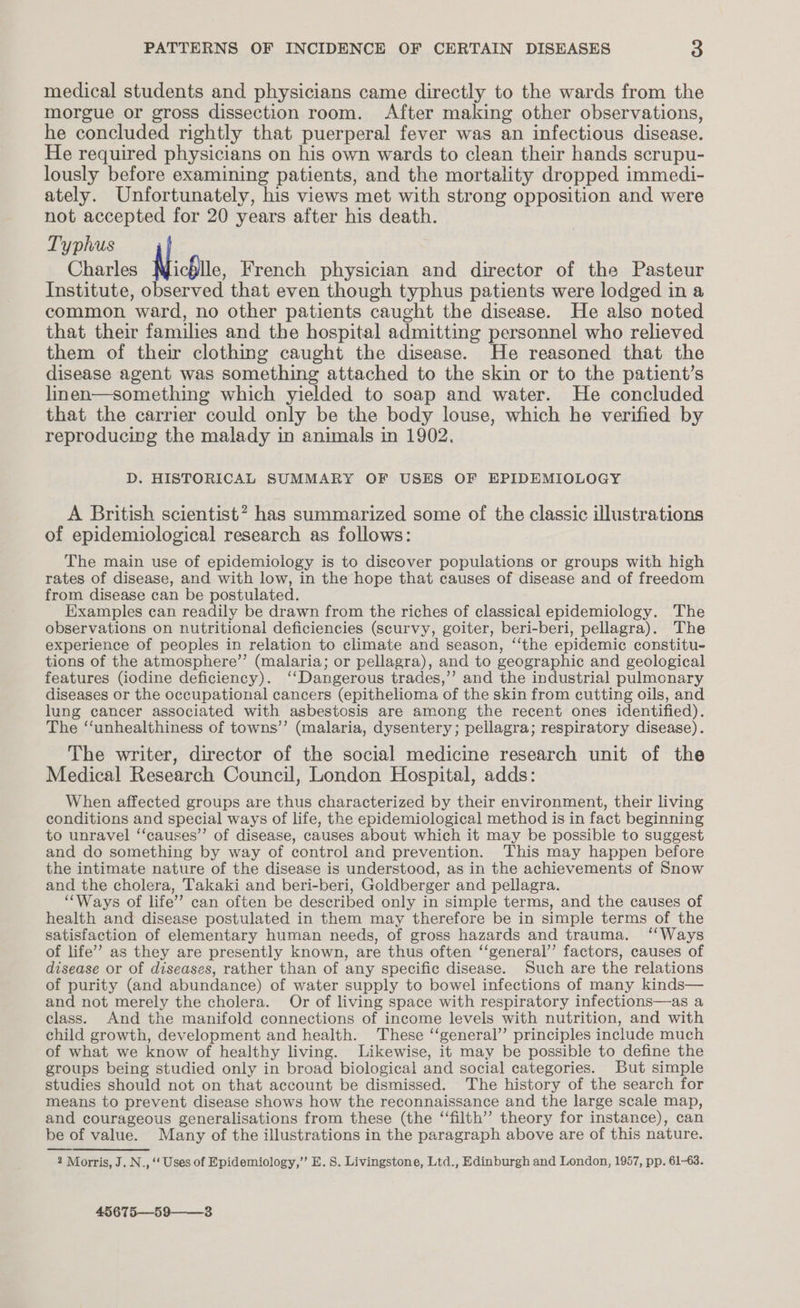 medical students and physicians came directly to the wards from the morgue or gross dissection room. After making other observations, he concluded rightly that puerperal fever was an infectious disease. He required physicians on his own wards to clean their hands scrupu- lously before examining patients, and the mortality dropped immedi- ately. Unfortunately, his views met with strong opposition and were not accepted for 20 years after his death. Typhus Charles NicSite. French physician and director of the Pasteur Institute, observed that even though typhus patients were lodged in a common ward, no other patients caught the disease. He also noted that their families and the hospital admitting personnel who relieved them of their clothing caught the disease. He reasoned that the disease agent was something attached to the skin or to the patient’s linen—something which yielded to soap and water. He concluded that the carrier could only be the body louse, which he verified by reproducing the malady in animals in 1902. D. HISTORICAL SUMMARY OF USES OF EPIDEMIOLOGY A British scientist? has summarized some of the classic illustrations of epidemiological research as follows: The main use of epidemiology is to discover populations or groups with high rates of disease, and with low, in the hope that causes of disease and of freedom from disease can be postulated. Examples can readily be drawn from the riches of classical epidemiology. The observations on nutritional deficiencies (scurvy, goiter, beri-beri, pellagra). The experience of peoples in relation to climate and season, ‘‘the epidemic constitu- tions of the atmosphere’’ (malaria; or pellagra), and to geographic and geological features (iodine deficiency). ‘‘Dangerous trades,’’ and the industrial pulmonary diseases or the occupational cancers (epithelioma of the skin from cutting oils, and lung cancer associated with asbestosis are among the recent ones identified). The ‘‘unhealthiness of towns’’ (malaria, dysentery; pellagra; respiratory disease). The writer, director of the social medicine research unit of the Medical Research Council, London Hospital, adds: When affected groups are thus characterized by their environment, their living conditions and special ways of life, the epidemiological method is in fact beginning to unravel ‘‘causes”’ of disease, causes about which it may be possible to suggest and do something by way of control and prevention. This may happen before the intimate nature of the disease is understood, as in the achievements of Snow and the cholera, Takaki and beri-beri, Goldberger and pellagra. ‘“‘Ways of life’ can often be described only in simple terms, and the causes of health and disease postulated in them may therefore be in simple terms of the satisfaction of elementary human needs, of gross hazards and trauma. ‘‘Ways of life’? as they are presently known, are thus often ‘‘general’’ factors, causes of disease or of diseases, rather than of any specific disease. Such are the relations of purity (and abundance) of water supply to bowel infections of many kinds— and not merely the cholera. Or of living space with respiratory infections—as a class. And the manifold connections of income levels with nutrition, and with child growth, development and health. These “general” principles include much of what we know of healthy living. Likewise, it may be possible to define the groups being studied only in broad biological and social categories. But simple studies should not on that account be dismissed. The history of the search for means to prevent disease shows how the reconnaissance and the large scale map, and courageous generalisations from these (the “filth” theory for instance), can be of value. Many of the illustrations in the paragraph above are of this nature. 2 Morris, J. N., ‘‘ Uses of Epidemiology,’ E. 8. Livingstone, Ltd., Edinburgh and London, 1957, pp. 61-63. 45675—59——_3