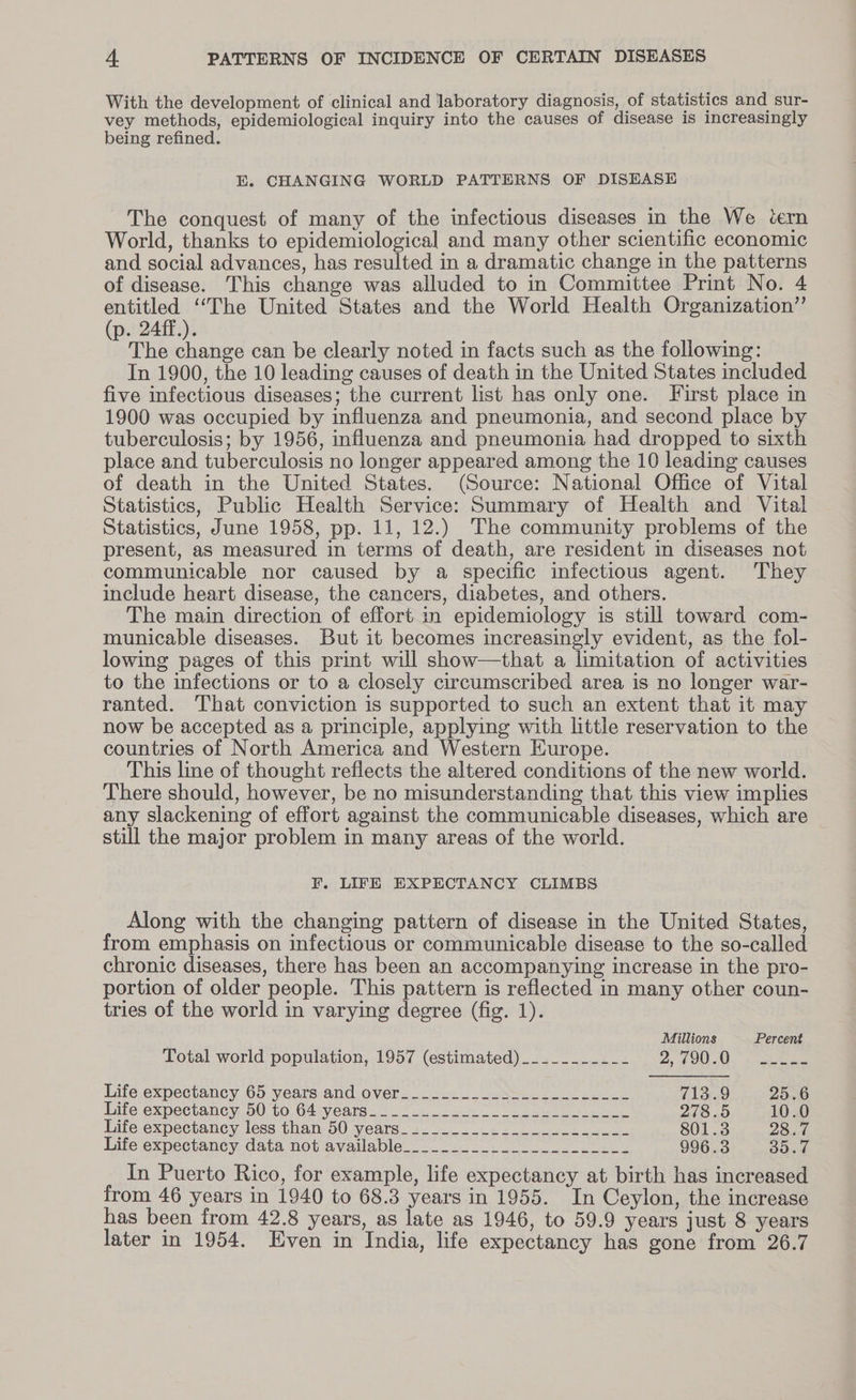 With the development of clinical and laboratory diagnosis, of statistics and sur- vey methods, epidemiological inquiry into the causes of disease is increasingly being refined. E. CHANGING WORLD PATTERNS OF DISEASE The conquest of many of the infectious diseases in the We tern World, thanks to epidemiological and many other scientific economic and social advances, has resulted in a dramatic change in the patterns of disease. This change was alluded to in Committee Print No. 4 entitled ‘“‘The United States and the World Health Organization”’ (p. 24ff.). The change can be clearly noted in facts such as the following: In 1900, the 10 leading causes of death in the United States included five infectious diseases; the current list has only one. First place in 1900 was occupied by influenza and pneumonia, and second place by tuberculosis; by 1956, influenza and pneumonia had dropped to sixth place and tuberculosis no longer appeared among the 10 leading causes of death in the United States. (Source: National Office of Vital Statistics, Public Health Service: Summary of Health and Vital Statistics, June 1958, pp. 11, 12.) The community problems of the present, as measured in terms of death, are resident in diseases not communicable nor caused by a specific infectious agent. They include heart disease, the cancers, diabetes, and others. The main direction of effort in epidemiology is still toward com- municable diseases. But it becomes increasingly evident, as the fol- lowing pages of this print will show—that a limitation of activities to the infections or to a closely circumscribed area is no longer war- ranted. That conviction is supported to such an extent that it may now be accepted as a principle, applying with little reservation to the countries of North America and Western Europe. This line of thought reflects the altered conditions of the new world. There should, however, be no misunderstanding that this view implies any slackening of effort against the communicable diseases, which are still the major problem in many areas of the world. F. LIFE EXPECTANCY CLIMBS Along with the changing pattern of disease in the United States, from emphasis on infectious or communicable disease to the so-called chronic diseases, there has been an accompanying increase in the pro- portion of older people. This pattern is reflected in many other coun- tries of the world in varying degree (fig. 1). Millions Percené Total world population, 1957 (estimated) _._________ 2, hs Anetra Life expectancy 65 years and.over._.so:.,-28Sle..- zacle 713.9 25.6 life expectancy; 00.00, G4sy ears 2 ee eM ee 278.5 10.0 Life expectancy less than 50 years_-.._____...--.---=-.-- 801.3 28.7 lite expectancy, data not available..._----_+_- tee 996.3 35.7 In Puerto Rico, for example, life expectancy at birth has increased from 46 years in 1940 to 68.3 years in 1955. In Ceylon, the increase has been from 42.8 years, as late as 1946, to 59.9 years just 8 years later in 1954. Even in India, life expectancy has gone from 26.7