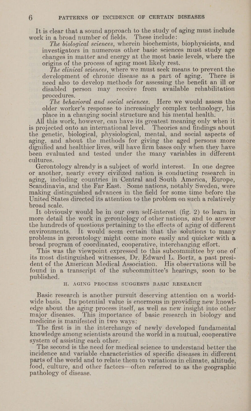 It is clear that a sound approach to the study of aging must include work in a broad number of fields. These include: The biological sciences, wherein biochemists, biophysicists, and investigators in numerous other basic sciences must study age changes in matter and energy at the most basic levels, where the origins of the process of aging most likely rest. The clinical sciences, where we must seek means to prevent the development of chronic disease as a part of aging. ‘There is need also to develop methods for assessing the benefit an ill or disabled person may receive from available rehabilitation procedures. The behavioral and social sciences. Here we would assess the older worker’s response to increasingly complex technology, his place in a changing social structure and his mental health. All this work, however, can have its greatest meaning only when it is projected onto an international level. Theories and findings about the genetic, biological, physiological, mental, and social aspects of aging, and about the methods for giving the aged persons more dignified and healthier lives, will have firm bases only when they have been evaluated and tested under the many variables in different cultures. Gerontology already is a subject of world interest. In one degree or another, nearly every civilized nation is conducting research in aging, including countries in Central and South America, Europe, Scandinavia, and the Far East. Some nations, notably Sweden, were making distinguished advances in the field for some time before the United States directed its attention to the problem on such a relatively broad scale. It obviously would be in our own self-interest (fig. 2) to learn in more detail the work in gerontology of other nations, and to answer the hundreds of questions pertaining to the effects of aging of different environments. It would seem certain that the solutions to many problems in gerontology might come more easily and quicker with a broad program of. coordinated, cooperative, interchanging effort. This was the viewpoint expressed to this subcommittee by one of its most distinguished witnesses, Dr. Edward L. Bortz, a past presi- dent of the American Medical Association. His observations will be found in a transcript of the subcommittee’s hearings, soon to be published. H. AGING PROCESS SUGGESTS BASIC RESEARCH Basic research is another pursuit deserving attention on a world- wide basis. Its potential value is enormous in providing new knowl- edge about the aging process itself, as well as new insight into other major diseases. ‘This importance of basic research in biology and medicine is manifested in two ways: The first is in the interchange of newly developed fundamental knowledge among scientists around the world in a mutual, cooperative system of assisting each other. The second is the need for medical science to understand better the incidence and variable characteristics of specific diseases in different parts of the world and to relate them to variations in climate, altitude, food, culture, and other factors—often referred to as the geographic pathology of disease.