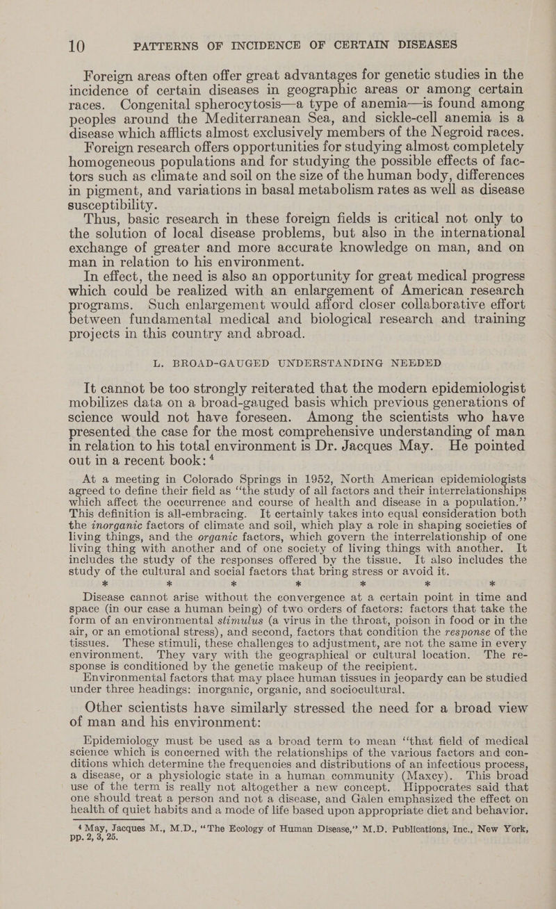 Foreign areas often offer great advantages for genetic studies in the incidence of certain diseases in geographic areas or among certain races. Congenital spherocytosis—a type of anemia—is found among peoples around the Mediterranean Sea, and sickle-cell anemia is a disease which afflicts almost exclusively members of the Negroid races. Foreign research offers opportunities for studying almost completely homogeneous populations and for studying the possible effects of fac- tors such as climate and soil on the size of the human body, differences in pigment, and variations in basal metabolism rates as well as disease susceptibility. Thus, basic research in these foreign fields is critical not only to the solution of local disease problems, but also in the international exchange of greater and more accurate knowledge on man, and on man in relation to his environment. In effect, the need is also an opportunity for great medical progress which could be realized with an enlargement of American research programs. Such enlargement would afford closer collaborative effort between fundamental medical and biological research and traimnmg projects in this country and abroad. L. BROAD-GAUGED UNDERSTANDING NEEDED It cannot be too strongly reiterated that the modern epidemiologist mobilizes data on a broad-gauged basis which previous generations of science would not have foreseen. Among the scientists who have presented the case for the most comprehensive understanding of man in relation to his total environment is Dr. Jacques May. He pointed out in a recent book: * At a meeting in Colorado Springs in 1952, North American epidemiologists agreed to define their field as ‘the study of all factors and their interrelationships which affect the occurrence and course of health and disease in a population.’’ This definition is all-embracing. It certainly takes into equal consideration both the znorganic factors of climate and soil, which play a role in shaping societies of living things, and the organic factors, which govern the interrelationship of one living thing with another and of one society of living things with another. It includes the study of the responses offered by the tissue. It also includes the study of the cultural and social factors that bring stress or avoid it. * * * * * * * Disease cannot arise without the convergence at a certain point in time and space (in our case a human being) of two orders of factors: factors that take the form of an environmental stimulus (a virus in the throat, poison in food or in the air, or an emotional stress), and second, factors that condition the response of the tissues. These stimuli, these challenges to adjustment, are not the same in every environment. They vary with the geographical or cultural location. The re- sponse is conditioned by the genetic makeup of the recipient. Environmental factors that may place human tissues in jeopardy can be studied under three headings: inorganic, organic, and sociocultural. Other scientists have similarly stressed the need for a broad view of man and his environment: Epidemiology must be used as a broad term to mean ‘‘that field of medical science which is concerned with the relationships of the various factors and con- ditions which determine the frequencies and distributions of an infectious process, a disease, or a physiologic state in a human community (Maxcy). This broad use of the term is really not altogether a new concept. Hippocrates said that one should treat a person and not a disease, and Galen emphasized the effect on health of quiet habits and a mode of life based upon appropriate diet and behavior. 4 og M., M.D., “The Ecology of Human Disease,’” M.D. Publications, Inc.. New York, PP. 4, d, 20.