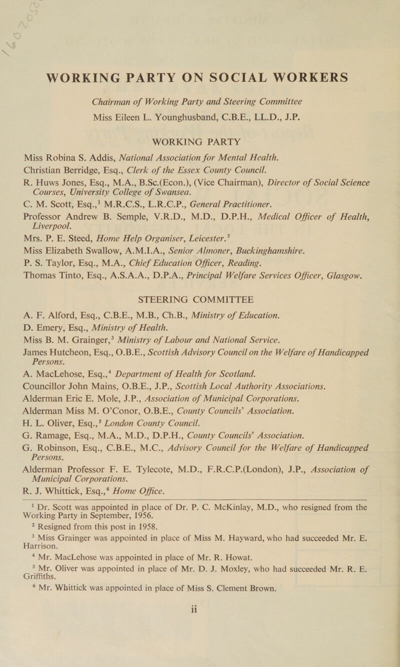 WORKING PARTY ON SOCIAL WORKERS Chairman of Working Party and Steering Committee Miss Eileen L. Younghusband, C.B.E., LL.D., J.P. WORKING PARTY Miss Robina S. Addis, National Association for Mental Health. Christian Berridge, Esq., Clerk of the Essex County Council. R. Huws Jones, Esq., M.A., B.Sc.(Econ.), (Vice Chairman), Director of Social Science Courses, University College of Swansea. C. M. Scott, Esq.,’ M.R.C.S., L.R.C.P., General Practitioner. Professor Andrew B. Semple, V.R.D., M.D., D.P.H., Medical Officer of Health, Liverpool. Mrs. P. E. Steed, Home Help Organiser, Leicester.’ Miss Elizabeth Swallow, A.M.I.A., Senior Almoner, Buckinghamshire. P. S. Taylor, Esq., M.A., Chief Education Officer, Reading. Thomas Tinto, Esq., A.S.A.A., D.P.A., Principal Welfare Services Officer, Glasgow. STEERING COMMITTEE A. F. Alford, Esq., C.B.E., M.B., Ch.B., Ministry of Education. D. Emery, Esq., Ministry of Health. Miss B. M. Grainger,’ Ministry of Labour and National Service. James Hutcheon, Esq., O.B.E., Scottish Advisory Council on the Welfare of Handicapped Persons. A. MacLehose, Esq.,* Department of Health for Scotland. Councillor John Mains, O.B.E., J.P., Scottish Local Authority Associations. Alderman Eric E. Mole, J.P., Association of Municipal Corporations. Alderman Miss M. O’Conor, O.B.E., County Councils’ Association. H. L. Oliver, Esq.,° London County Council. G. Ramage, Esq., M.A., M.D., D.P.H., County Councils’ Association. G. Robinson, Esq., C.B.E., M.C., Advisory Council for the Welfare of Handicapped Persons. Alderman Professor F. E. Tylecote, M.D., F.R.C.P.(London), J.P., Association of Municipal Corporations. R. J. Whittick, Esq.,° Home Office. 1 Dr. Scott was appointed in place of Dr. P. C. McKinlay, M.D., who resigned from the Working Party in September, 1956. 2 Resigned from this post in 1958. 3 Miss Grainger was appointed in place of Miss M. Hayward, who had succeeded Mr. E. Harrison. “ Mr. MacLehose was appointed in place of Mr. R. Howat. Zz ais Oliver was appointed in place of Mr. D. J. Moxley, who had succeeded Mr. R. E. rimths. ° Mr. Whittick was appointed in place of Miss S. Clement Brown.  il