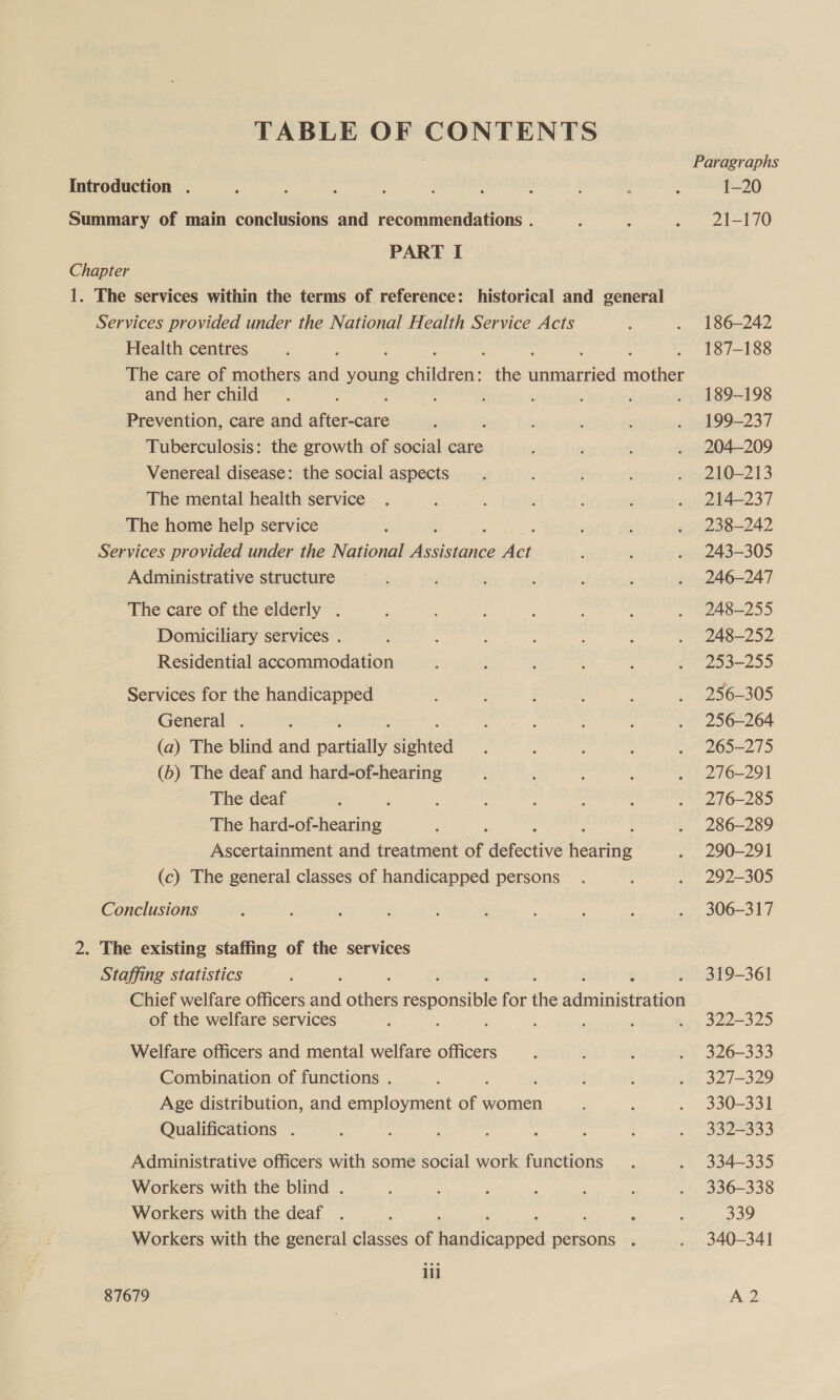 TABLE OF CONTENTS Introduction . Summary of main conclusions and recommendations . PART I Chapter 1. The services within the terms of reference: historical and general Services provided under the National Health Service Acts Health centres The care of mothers sid young oidaree: the anal tthe and her child : : ‘ ’ Prevention, care and iets : Tuberculosis: the growth of social care Venereal disease: the social aspects The mental health service The home help service Services provided under the National Tees ye Administrative structure The care of the elderly . Domiciliary services . Residential accommodation Services for the handicapped General . ; (a) The blind and exec enna (b) The deaf and hard-of-hearing The deaf : The hard-of-hearing Ascertainment and treatment of defective heantig (c) The general classes of handicapped persons Conclusions 2. The existing staffing of the services Staffing statistics Chief welfare officers te ator eepousbte for ie aininistaieee of the welfare services : : ; F , : Welfare officers and mental welfare officers Combination of functions . : ; Age distribution, and employment of women Qualifications . Administrative officers with some social work functions Workers with the blind . Workers with the deaf . : Workers with the general classes of eed persons . ili 1-20 21-170 186-242 187-188 189-198 199-237 204-209 210-213 214-237 238-242 243-305 246-247 248-255 248-252 253-255 256-305 256-264 265-275 276-291 276-285 286-289 290-291 292-305 306-317 319-361 322-325 326-333 327-329 330-331 332-333 334-335 336-338 339 340-341