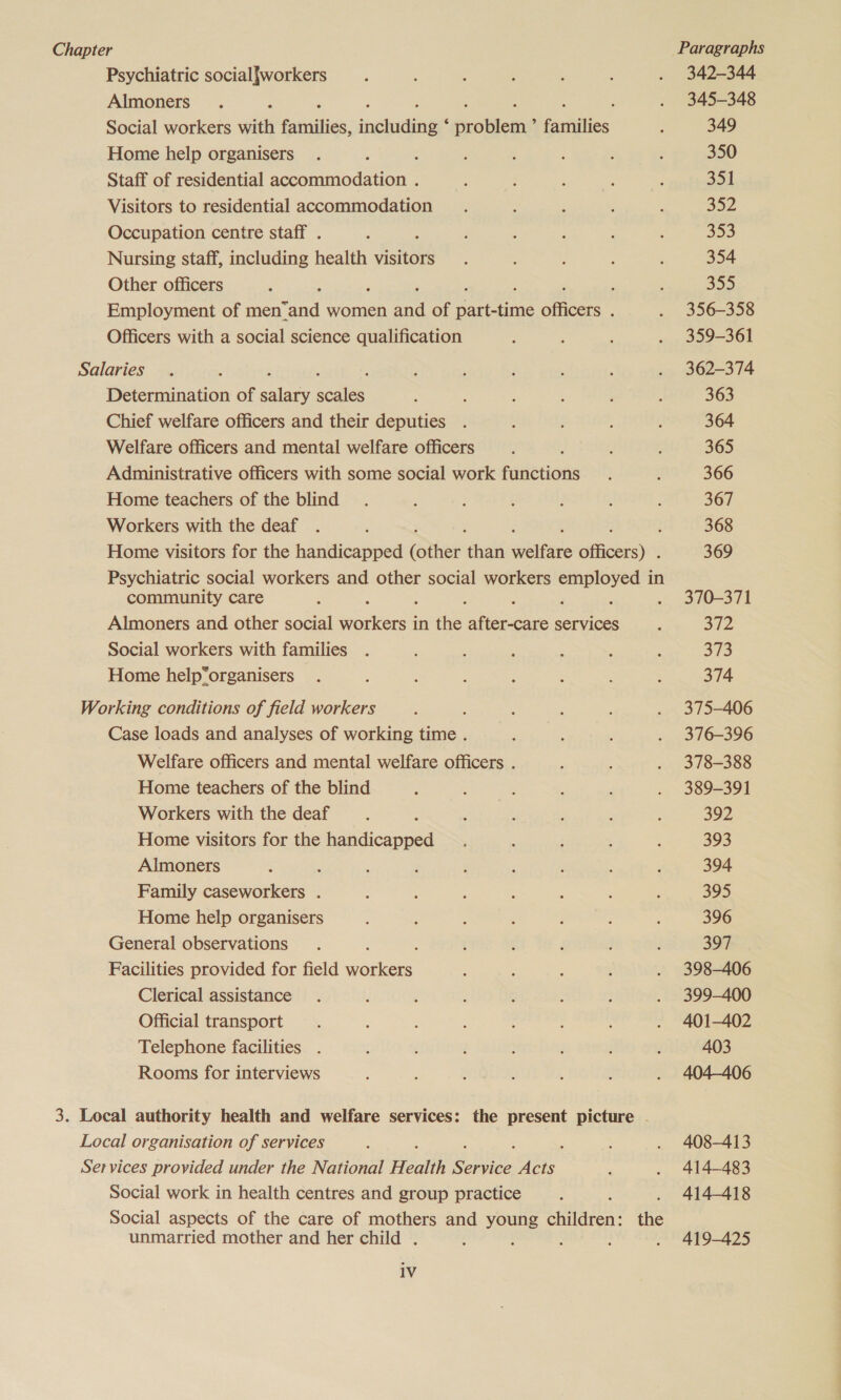 Chapter Paragraphs Psychiatric social{workers 342-344 Almoners : 345-348 Social workers with fassities, inehrdingr graben faitities 349 Home help organisers 5 350 Staff of residential accommodation . 351 Visitors to residential accommodation 352 Occupation centre staff . 353 Nursing staff, including health visitors 354 Other officers : 355 Employment of men: “And women Hie of heen i ances : 356-358 Officers with a social science qualification 359-361 Salaries 362-374 Determination of alae scales 363 Chief welfare officers and their deputies 364 Welfare officers and mental welfare officers 365 Administrative officers with some social work railstions 366 Home teachers of the blind 367 Workers with the deaf ; ; 368 Home visitors for the handicapped (other has awaits shoei 369 Psychiatric social workers and other social workers hanes in community care ; . 370-371 Almoners and other social eure in ie Wie services 372 Social workers with families 373 Home help“organisers 374 Working conditions of field workers 375-406 Case loads and analyses of working time . 376-396 Welfare officers and mental welfare officers . 378-388 Home teachers of the blind 389-391 Workers with the deaf 392 Home visitors for the handicapped 393 Almoners , 394 Family caseworkers . 395 Home help organisers 396 General observations : 397 Facilities provided for field workers 398-406 Clerical assistance 399-400 Official transport 401-402 Telephone facilities . 403 Rooms for interviews 404406 3. Local authority health and welfare services: the present picture - Local organisation of services 408-413 Services provided under the National Health ee ang 414-483 Social work in health centres and group practice 414-418 Social aspects of the care of mothers and young a the unmarried mother and her child . : ; : ; 419-425 1V