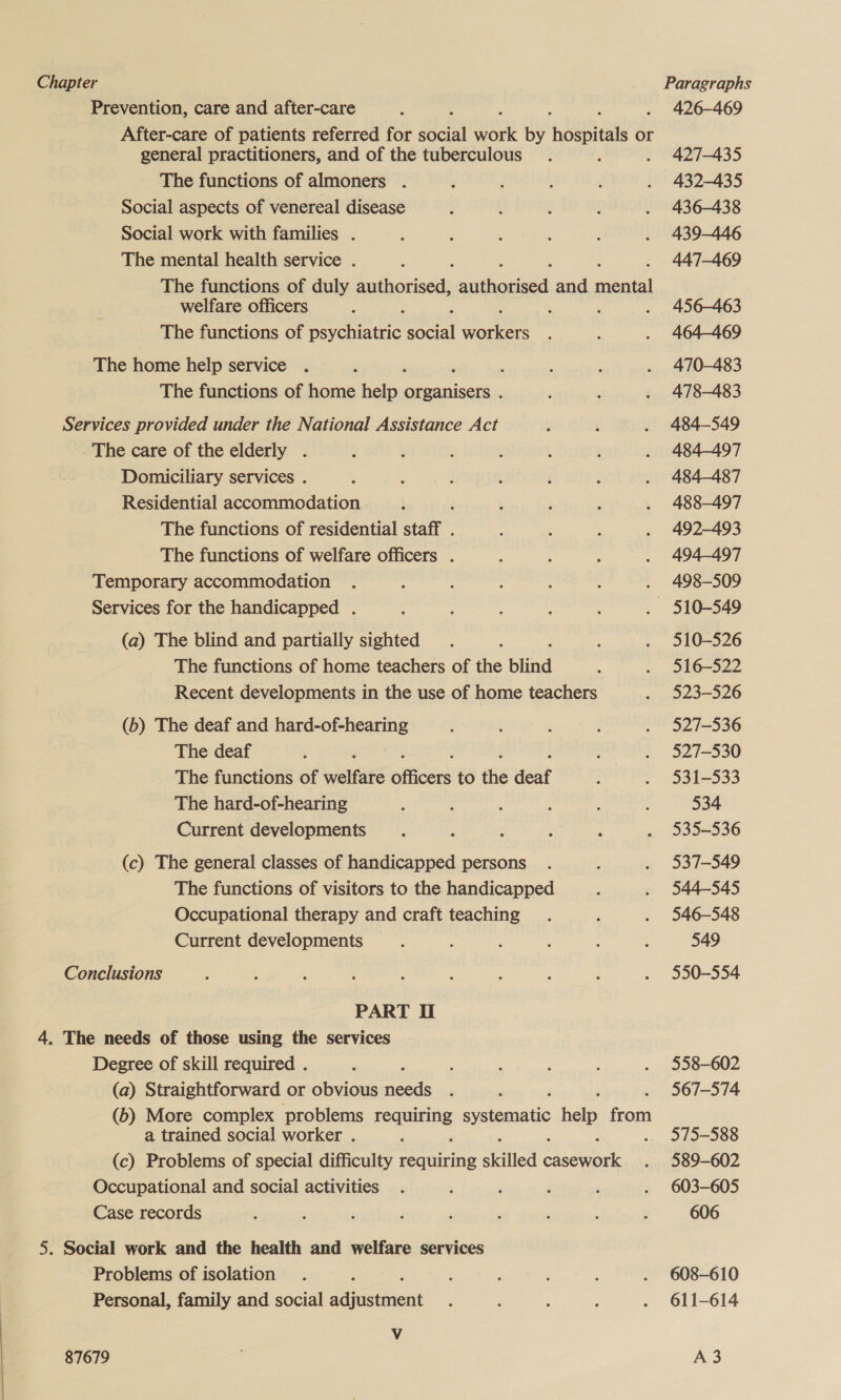 Prevention, care and after-care ; 426-469 After-care of patients referred for Bast ne by ROS or general practitioners, and of the tuberculous. ‘ 427-435 The functions of almoners . : ; : : . 432-435 Social aspects of venereal disease ; j ] ¢ . 436-438 Social work with families . ; . , ; ; . 439-446 The mental health service . . 447-469 The functions of duly en siahouies. and est welfare officers : . i . 456-463 The functions of Beate Sole eae ; : . 464469 The home help service . . : ; : . 470-483 The functions of home Refos organisers . : , . 478-483 Services provided under the National Assistance Act : ; . 484-549 The care of the elderly . ’ ; 2 : . , . 484-497 Domiciliary services . : : ; ‘ ‘ : . 484-487 Residential accommodation  3 F ; . 488-497 The functions of residential staff . : : ; . 492-493 The functions of welfare officers . : ; ' . 494-497 Temporary accommodation . : : , : : . 498-509 Services for the handicapped . A ; ; . 510-549 (a) The blind and partially sighted _. : ; . 310-526 The functions of home teachers of the blind : . 316-522 Recent developments in the use of home teachers . 3523-526 (b) The deaf and hard-of-hearing ; ; ; : . 527-536 The deaf : é : . 527-530 The functions of welfare eticad to the deaf : . 3531-533 The hard-of-hearing : ; ; 3 : : 534 Current developments . : 2 d d , 535-536 (c) The general classes of handicapped persons . : . 337-549 The functions of visitors to the handicapped : . 544-545 Occupational therapy and craft teaching. ‘ . 346-548 Current developments : : : : : ‘ 549 Conclusions ; é : i ; ; 4 : . . 3550-554 PART I 4. The needs of those using the services Degree of skill required . 5 : ; ; : . 558-602 (a) Straightforward or obvious needs . : 567-574 (6) More complex problems Peas systematic help eal a trained social worker . é . 3575-588 (c) Problems of special difficulty requiring skilled ae a . 389-602 Occupational and social activities . ; ; ‘ : . 603-605 Case records ; : ; j F ‘ ' ‘ : 606 5. Social work and the health and welfare services Problems of isolation . E : . ‘ : . 608-610 Personal, family and social dacement : ; 5 : . 611-614 V 87679 | A 3