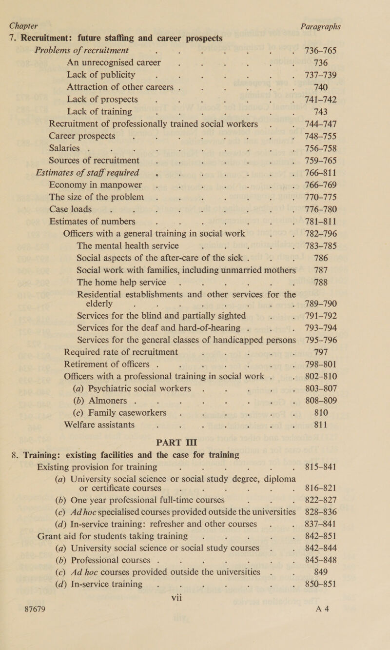 7. Recruitment: future staffing and career prospects Problems of recruitment An unrecognised career Lack of publicity Attraction of other careers . Lack of prospects Lack of training Recruitment of professionally race soeiat a ya Career prospects Salaries Sources of recruitment Estimates of staff required . Economy in manpower The size of the problem Case loads Estimates of numbers Officers with a general He in clacied Kod} The mental health service : Social aspects of the after-care of ils sick . Social work with families, including unmarried mothers The home help service Residential establishments oa ne services for the elderly Services for the blind aan ale sinhied Services for the deaf and hard-of-hearing . Services for the general classes of handicapped persons Required rate of recruitment Retirement of officers . , j Officers with a professional be igacies in social work . (a) Psychiatric social workers (b) Almoners . (c) Family caseworkers Welfare assistants | PART It 8. Training: existing facilities and the case for training Existing provision for training (a) University social science or Soul study teccee! diploma or certificate courses ; (b) One year professional full-time courses (c) Ad hoc specialised courses provided outside the universities (d) In-service training: refresher and other courses Grant aid for students taking training (a) University social science or social study courses (6) Professional courses . (c) Ad hoc courses provided outside the universities (d) In-service training Vil 87679 736-765 736 737-139 740 741-742 743 744-747 748-755 756-758 759-765 766-811 766-769 770-775 776-780 781-811 782-796 783-785 786 787 788 789-790 791-792 793-794 795-796 797 798-801 802-810 803-807 808-809 810 811 815-841 816-821 822-827 828-836 837-841 842-851 842-844 845-848 849 850-851 A 4
