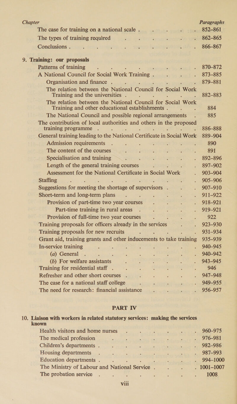 The case for training on a national scale . ; ‘ . 852-861 The types of training required : ; ; : : . 862-865 Conclusions . ’ : ; : : : : , . 866-867 9. Training: our proposals Patterns of training : , , . : . 870-872 A National Council for Social Work pine. ‘ : . 873-885 Organisation and finance . : 879-881 The relation between the National Coane! for Soci Work Training and the universities . : 882-883 The relation between the National Counc for Secu Work Training and other educational establishments . : ; 884 The National Council and possible regional arrangements . 885 The contribution of local authorities and others in the ee training programme . : 886-888 General training leading to the aie Certificate in Social Work 889-904 Admission requirements . ; : t : : : 890 The content of the courses , ! : : : 891 Specialisation and training ; } ! z : . 892-896 Length of the general training courses j . 897-902 Assessment for the National Certificate in Social Work . 903-904 Staffing : : ; . 905-906 Suggestions for meeting the stile of supervisors . L . 907-910 Short-term and long-term plans : : i : : . 911-922 Provision of part-time two year courses ; : : . 918-921 Part-time training in rural areas. ; : ; . 919-921 Provision of full-time two year courses : : : 922 Training proposals for officers already in the services ; . 923-930 Training proposals for new recruits : 931-934 Grant aid, training grants and other ranma to tie nee 935-939 In-service training ; : 3 : : . ; . 940-945 (a) General . : ‘ : : : : ; . 940-942 (b) For welfare assistants ‘ : : : : . 943-945 Training for residential staff . : ; : : ; 946 Refresher and other short courses . ; : : : . 947-948 The case for a national staff college ‘ ' : ; . 949-955 The need for research: financial assistance : ' : . 956-957 PART IV 10. Liaison with workers in related statutory services: making the services known Health visitors and home nurses. : . ; : . 960-975 The medical profession : , , ‘ ; é . 976-981 Children’s departments . j ; ‘ ‘ : : . 982-986 Housing departments. : : F : : ' . 987-993 Education departments . ‘ ; : : . 994-1000 The Ministry of Labour and National Service é : ; . 1001-1007 The probation service . : : : ‘ : : : 1008 Vili