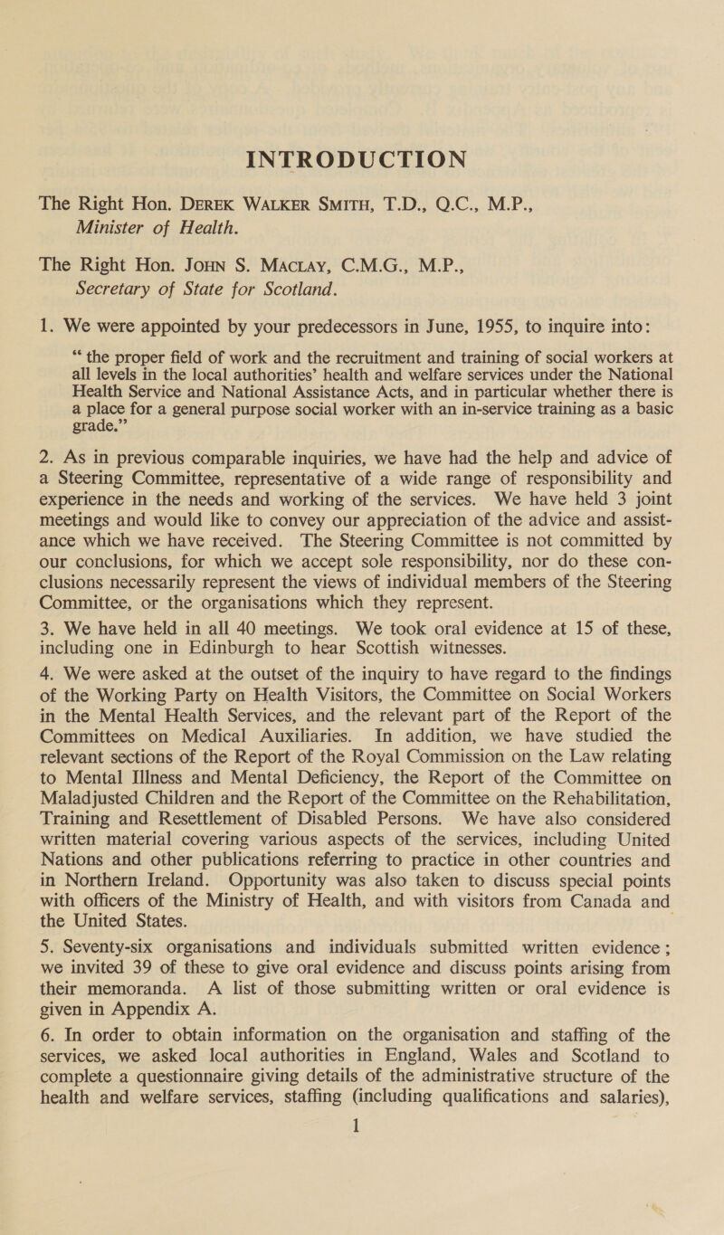 INTRODUCTION The Right Hon. DEREK WALKER SMITH, T.D., Q.C., M.P., Minister of Health. The Right Hon. Jonn S. Mactay, C.M.G., M.P., Secretary of State for Scotland. 1. We were appointed by your predecessors in June, 1955, to inquire into: ** the proper field of work and the recruitment and training of social workers at all levels in the local authorities’ health and welfare services under the National Health Service and National Assistance Acts, and in particular whether there is a pines for a general purpose social worker with an in-service training as a basic grade.” 2. As in previous comparable inquiries, we have had the help and advice of a Steering Committee, representative of a wide range of responsibility and experience in the needs and working of the services. We have held 3 joint meetings and would like to convey our appreciation of the advice and assist- ance which we have received. The Steering Committee is not committed by our conclusions, for which we accept sole responsibility, nor do these con- clusions necessarily represent the views of individual members of the Steering Committee, or the organisations which they represent. 3. We have held in all 40 meetings. We took oral evidence at 15 of these, including one in Edinburgh to hear Scottish witnesses. 4. We were asked at the outset of the inquiry to have regard to the findings of the Working Party on Health Visitors, the Committee on Social Workers in the Mental Health Services, and the relevant part of the Report of the Committees on Medical Auxiliaries. In addition, we have studied the relevant sections of the Report of the Royal Commission on the Law relating to Mental Illness and Mental Deficiency, the Report of the Committee on Maladjusted Children and the Report of the Committee on the Rehabilitation, Training and Resettlement of Disabled Persons. We have also considered written material covering various aspects of the services, including United Nations and other publications referring to practice in other countries and in Northern Ireland. Opportunity was also taken to discuss special points with officers of the Ministry of Health, and with visitors from Canada and the United States. 5. Seventy-six organisations and individuals submitted written evidence; we invited 39 of these to give oral evidence and discuss points arising from their memoranda. A list of those submitting written or oral evidence is given in Appendix A. 6. In order to obtain information on the organisation and staffing of the services, we asked local authorities in England, Wales and Scotland to complete a questionnaire giving details of the administrative structure of the health and welfare services, staffing (including qualifications and salaries),