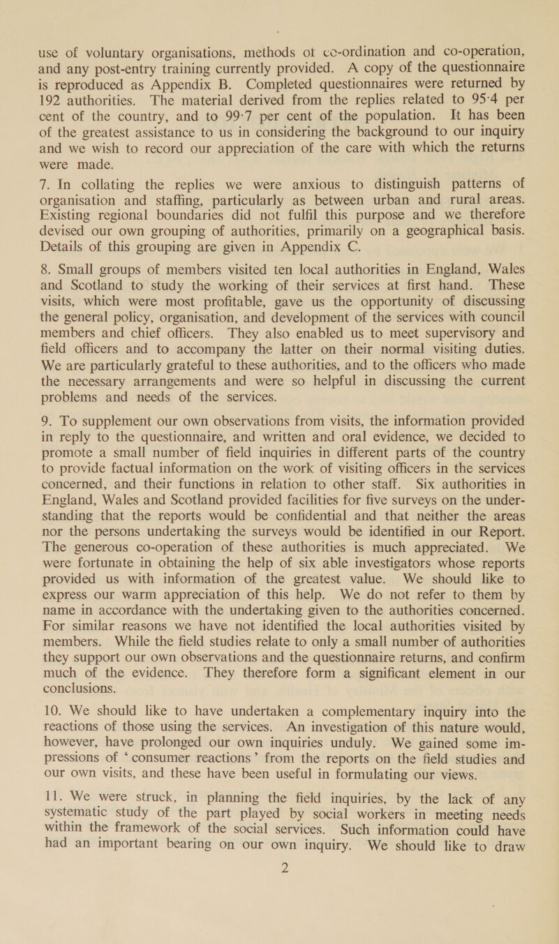use of voluntary organisations, methods ot co-ordination and co-operation, and any post-entry training currently provided. A copy of the questionnaire is reproduced as Appendix B. Completed questionnaires were returned by 192 authorities. The material derived from the replies related to 95-4 per cent of the country, and to 99-7 per cent of the population. It has been of the greatest assistance to us in considering the background to our inquiry and we wish to record our appreciation of the care with which the returns were made. 7. In collating the replies we were anxious to distinguish patterns of organisation and staffing, particularly as between urban and rural areas. Existing regional boundaries did not fulfil this purpose and we therefore devised our own grouping of authorities, primarily on a geographical basis. Details of this grouping are given in Appendix C. 8. Small groups of members visited ten local authorities in England, Wales and Scotland to study the working of their services at first hand. These visits, which were most profitable, gave us the opportunity of discussing the general policy, organisation, and development of the services with council members and chief officers. They also enabled us to meet supervisory and field officers and to accompany the latter on their normal visiting duties. We are particularly grateful to these authorities, and to the officers who made the necessary arrangements and were so helpful in discussing the current problems and needs of the services. 9. To supplement our own observations from visits, the information provided in reply to the questionnaire, and written and oral evidence, we decided to promote a small number of field inquiries in different parts of the country to provide factual information on the work of visiting officers in the services concerned, and their functions in relation to other staff. Six authorities in England, Wales and Scotland provided facilities for five surveys on the under- standing that the reports would be confidential and that neither the areas nor the persons undertaking the surveys would be identified in our Report. The generous co-operation of these authorities is much appreciated. We were fortunate in obtaining the help of six able investigators whose reports provided us with information of the greatest value. We should like to express our warm appreciation of this help. We do not refer to them by name in accordance with the undertaking given to the authorities concerned. For similar reasons we have not identified the local authorities visited by members. While the field studies relate to only a small number of authorities they support our own observations and the questionnaire returns, and confirm much of the evidence. They therefore form a significant element in our conclusions. 10. We should like to have undertaken a complementary inquiry into the reactions of those using the services. An investigation of this nature would, however, have prolonged our own inquiries unduly. We gained some im- pressions of ‘consumer reactions’ from the reports on the field studies and our own visits, and these have been useful in formulating our views. 11. We were struck, in planning the field inquiries, by the lack of any systematic study of the part played by social workers in meeting needs within the framework of the social services. Such information could have had an important bearing on our own inquiry. We should like to draw