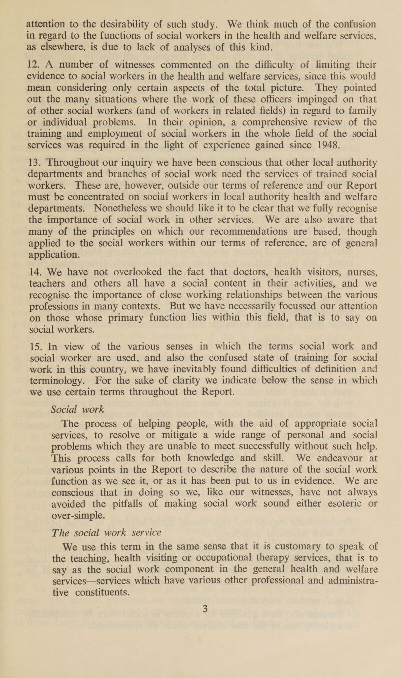 attention to the desirability of such study. We think much of the confusion in regard to the functions of social workers in the health and welfare services, as elsewhere, is due to lack of analyses of this kind. 12. A number of witnesses commented on the difficulty of limiting their evidence to social workers in the health and welfare services, since this would mean considering only certain aspects of the total picture. They pointed out the many situations where the work of these officers impinged on that of other social workers (and of workers in related fields) in regard to family or individual problems. In their opinion, a comprehensive review of the training and employment of social workers in the whole field of the social services was required in the light of experience gained since 1948. 13. Throughout our inquiry we have been conscious that other local authority departments and branches of social work need the services of trained social workers. These are, however, outside our terms of reference and our Report must be concentrated on social workers in local authority health and welfare departments. Nonetheless we should like it to be clear that we fully recognise the importance of social work in other services. We are also aware that many of the principles on which our recommendations are based, though applied to the social workers within our terms of reference, are of general application. 14. We have not overlooked the fact that doctors, health visitors, nurses, teachers and others all have a social content in their activities, and we recognise the importance of close working relationships between the various professions in many contexts. But we have necessarily focussed our attention on those whose primary function lies within this field, that is to say on social workers. 15. In view of the various senses in which the terms social work and social worker are used, and also the confused state of training for social work in this country, we have inevitably found difficulties of definition and terminology. For the sake of clarity we indicate below the sense in which we use certain terms throughout the Report. Social work The process of helping people, with the aid of appropriate social services, to resolve or mitigate a wide range of personal and social problems which they are unable to meet successfully without such help. This process calls for both knowledge and skill. We endeavour at various points in the Report to describe the nature of the social work function as we see it, or as it has been put to us in evidence. We are conscious that in doing so we, like our witnesses, have not always avoided the pitfalls of making social work sound either esoteric or over-simple. The social work service We use this term in the same sense that it is customary to speak of the teaching, health visiting or occupational therapy services, that is to say as the social work component in the general health and welfare services—services which have various other professional and administra- tive constituents.