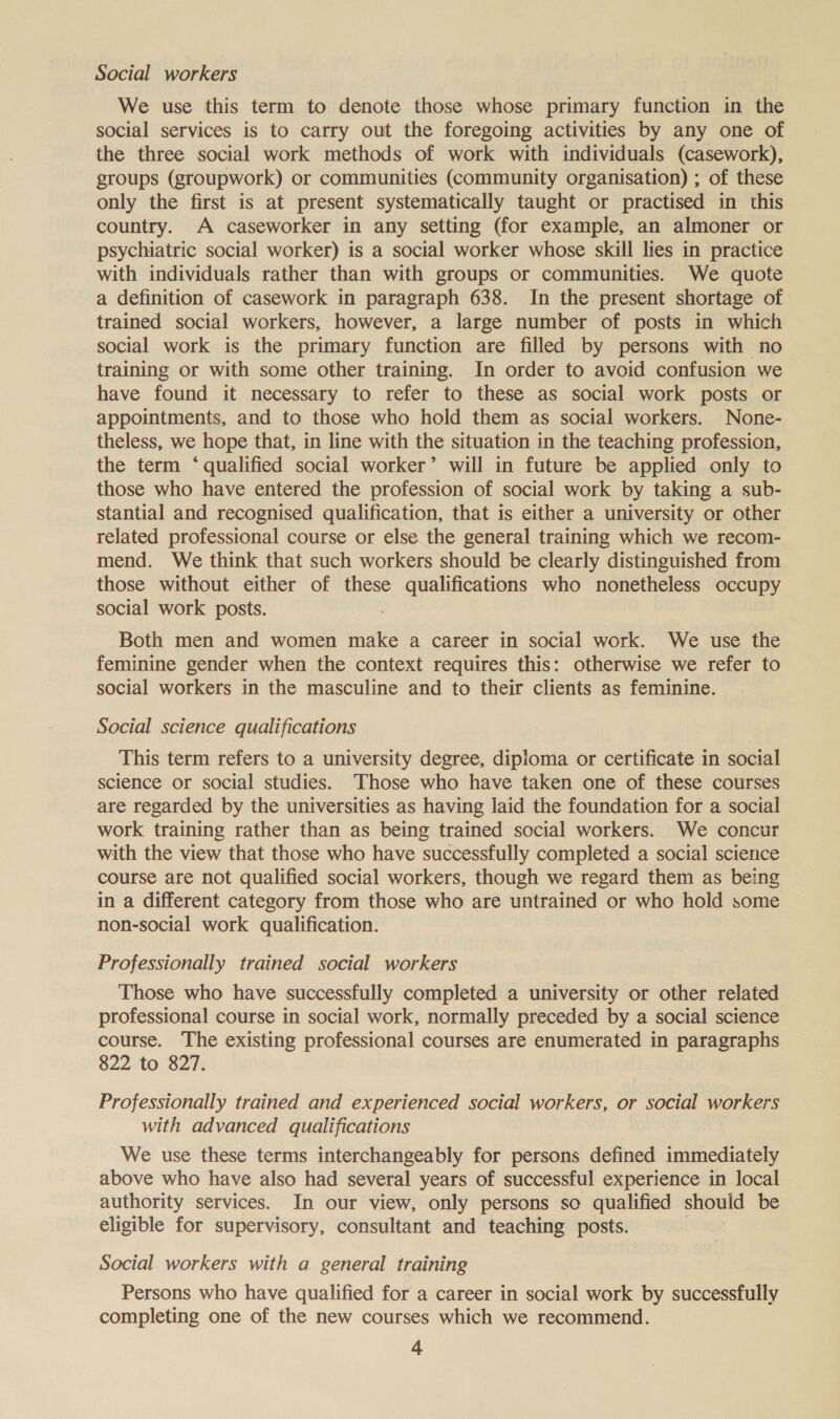 Social workers We use this term to denote those whose primary function in the social services is to carry out the foregoing activities by any one of the three social work methods of work with individuals (casework), groups (groupwork) or communities (Community organisation) ; of these only the first is at present systematically taught or practised in this country. A caseworker in any setting (for example, an almoner or psychiatric social worker) is a social worker whose skill lies in practice with individuals rather than with groups or communities. We quote a definition of casework in paragraph 638. In the present shortage of trained social workers, however, a large number of posts in which social work is the primary function are filled by persons with no training or with some other training. In order to avoid confusion we have found it necessary to refer to these as social work posts or appointments, and to those who hold them as social workers. None- theless, we hope that, in line with the situation in the teaching profession, the term ‘ qualified social worker’ will in future be applied only to those who have entered the profession of social work by taking a sub- stantial and recognised qualification, that is either a university or other related professional course or else the general training which we recom- mend. We think that such workers should be clearly distinguished from those without either of these qualifications who nonetheless occupy social work posts. ; Both men and women make a career in social work. We use the feminine gender when the context requires this: otherwise we refer to social workers in the masculine and to their clients as feminine. Social science qualifications This term refers to a university degree, dipioma or certificate in social science or social studies. Those who have taken one of these courses are regarded by the universities as having laid the foundation for a social work training rather than as being trained social workers. We concur with the view that those who have successfully completed a social science course are not qualified social workers, though we regard them as being in a different category from those who are untrained or who hold some non-social work qualification. Professionally trained social workers Those who have successfully completed a university or other related professional course in social work, normally preceded by a social science course. The existing professional courses are enumerated in paragraphs 822 to 827. Professionally trained and experienced social workers, or social workers with advanced qualifications We use these terms interchangeably for persons defined immediately above who have also had several years of successful experience in local authority services. In our view, only persons so qualified should be eligible for supervisory, consultant and teaching posts. Social workers with a general training Persons who have qualified for a career in social work by successfully completing one of the new courses which we recommend.