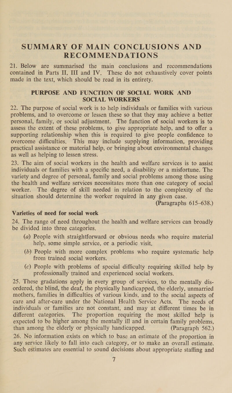 SUMMARY OF MAIN CONCLUSIONS AND RECOMMENDATIONS 21. Below are summarised the main conclusions and recommendations contained in Parts II, HI and IV. These do not exhaustively cover points made in the text, which should be read in its entirety. PURPOSE AND FUNCTION OF SOCIAL WORK AND SOCIAL WORKERS 22. The purpose of social work is to help individuals or families with various problems, and to overcome or lessen these so that they may achieve a better personal, family, or social adjustment. The function of social workers is to assess the extent of these problems, to give appropriate help, and to offer a supporting relationship when this is required to give people confidence to overcome difficulties. This may include supplying information, providing practical assistance or material help, or bringing about environmental changes as well as helping to lessen stress. 23. The aim of social workers in the health and welfare services is to assist individuals or families with a specific need, a disability or a misfortune. The variety and degree of personal, family and social problems among those using the health and welfare services necessitates more than one category of social worker. The degree of skill needed in relation to the complexity of the situation should determine the worker required in any given case. (Paragraphs 615-638.) Varieties of need for social work 24. The range of need throughout the health and welfare services can broadly be divided into three categories. (a) People with straightforward or obvious needs who require material help, some simple service, or a periodic visit. (b) People with more complex problems who require systematic help from trained social workers. (c) People with problems of special difficulty requiring skilled help by professionally trained and experienced social workers. 25. These gradations apply in every group of services, to the mentally dis- ordered, the blind, the deaf, the physically handicapped, the elderly, unmarried mothers, families in difficulties of various kinds, and to the social aspects of care and after-care under the National Health Service Acts. The needs of individuals or families are not constant, and may at different times be in different categories. The proportion requiring the most skilled help is expected to be higher among the mentally ill and in certain family problems, than among the elderly or physically handicapped. | (Paragraph 562.) 26. No information exists on which to base an estimate of the proportion in any service likely to fall into each category, or to make an overall estimate. Such estimates are essential to sound decisions about appropriate staffing and fi