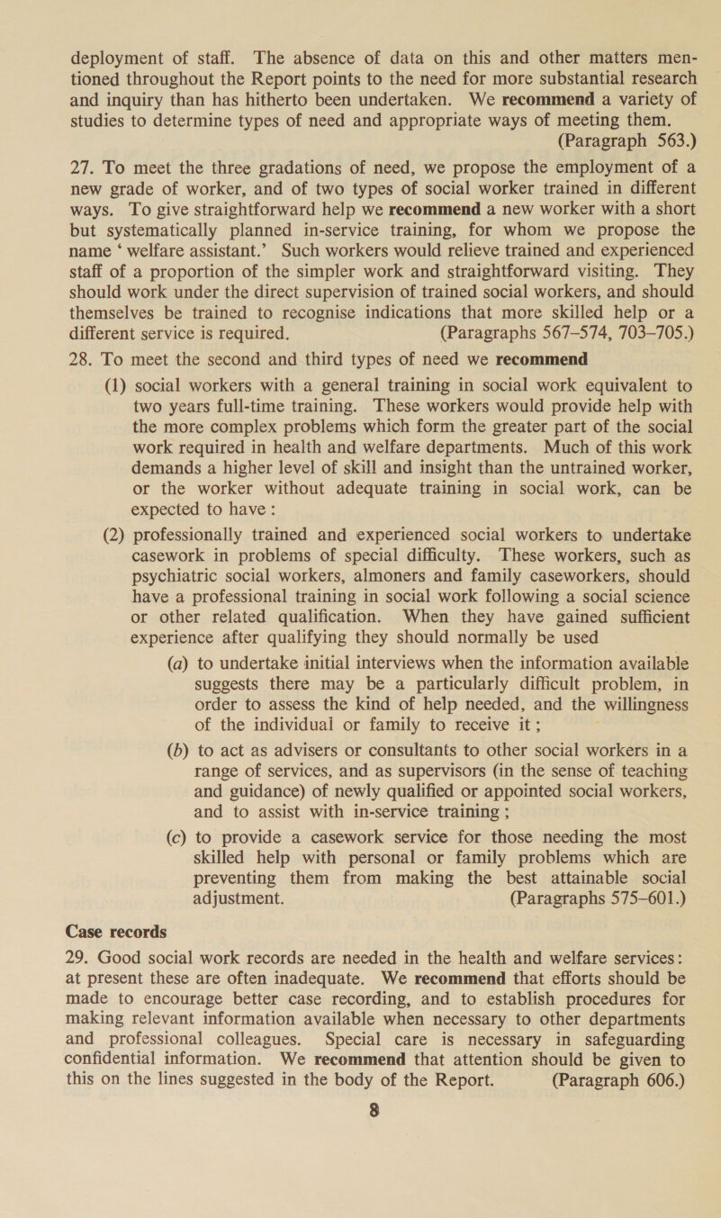 deployment of staff. The absence of data on this and other matters men- tioned throughout the Report points to the need for more substantial research and inquiry than has hitherto been undertaken. We recommend a variety of studies to determine types of need and appropriate ways of meeting them. (Paragraph 563.) 27. To meet the three gradations of need, we propose the employment of a new grade of worker, and of two types of social worker trained in different ways. To give straightforward help we recommend a new worker with a short but systematically planned in-service training, for whom we propose the name ‘ welfare assistant.’ Such workers would relieve trained and experienced staff of a proportion of the simpler work and straightforward visiting. They should work under the direct supervision of trained social workers, and should themselves be trained to recognise indications that more skilled help or a different service is required. (Paragraphs 567-574, 703-705.) 28. To meet the second and third types of need we recommend (1) social workers with a general training in social work equivalent to two years full-time training. These workers would provide help with the more complex problems which form the greater part of the social work required in health and welfare departments. Much of this work demands a higher level of skill and insight than the untrained worker, or the worker without adequate training in social work, can be expected to have: (2) professionally trained and experienced social workers to undertake casework in problems of special difficulty. These workers, such as psychiatric social workers, almoners and family caseworkers, should have a professional training in social work following a social science or other related qualification. When they have gained sufficient experience after qualifying they should normally be used (a) to undertake initial interviews when the information available suggests there may be a particularly difficult problem, in order to assess the kind of help needed, and the willingness of the individuai or family to receive it; (b) to act as advisers or consultants to other social workers in a range of services, and as supervisors (in the sense of teaching and guidance) of newly qualified or appointed social workers, and to assist with in-service training ; (c) to provide a casework service for those needing the most skilled help with personal or family problems which are preventing them from making the best attainable social adjustment. (Paragraphs 575-601.) Case records 29. Good social work records are needed in the health and welfare services: at present these are often inadequate. We recommend that efforts should be made to encourage better case recording, and to establish procedures for making relevant information available when necessary to other departments and professional colleagues. Special care is necessary in safeguarding confidential information. We recommend that attention should be given to this on the lines suggested in the body of the Report. (Paragraph 606.)