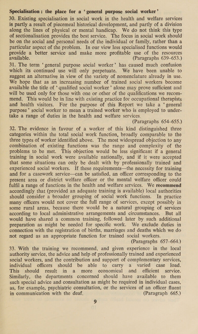 Specialisation; the place for a ‘general purpose social worker’ 30. Existing specialisation in social work in the health and welfare services is partly a result of piecemeal historical development, and partly of a division along the lines of physical or mental handicap. We do not think this type of sectionalisation provides the best service. The focus in social work should be on the social and personal needs of the individual or family, rather than a particular aspect of the problem. In our view less specialised functions would provide a better service and make more profitable use of the resources available. (Paragraphs 639-653.) 31. The term ‘ general purpose social worker’ has caused much confusion which its continued use will only perpetuate. We have been unable to suggest an alternative in view of the variety of nomenclature already in use. We hope that as an increasing number of trained social workers become available the title of ‘ qualified social worker’ alone may prove sufficient and will be used only for those with one or other of the qualifications we recom- mend. This would be in line with existing practice for occupational therapists and health visitors. For the purpose of this Report we take a ‘ general purpose’ social worker to mean a trained worker who is employed to under- take a range of duties in the health and welfare services. (Paragraphs 654-655.) 32. The evidence in favour of a worker of this kind distinguished three categories within the total social work function, broadly comparable to the three types of worker identified above. The most widespread objection to any combination of existing functions was the range and complexity of the problems to be met. This objection would be less significant if a general training in social work were available nationally, and if it were accepted that some situations can only be dealt with by professionally trained and experienced social workers. If these requirements—the necessity for training and for a casework service—can be satisfied, an officer corresponding to the present area or district welfare officer or the mental welfare officer could fulfil a range of functions in the health and welfare services. We recommend accordingly that (provided an adequate training is available) local authorities should consider a broader grouping of social work functions. In practice many officers would not cover the full range of services, except possibly in some rural areas, because there would be a natural grouping of services according to local administrative arrangements and circumstances. But all would have shared a common training, followed later by such additional preparation as might be needed for specific work. We exclude duties in connection with the registration of births, marriages and deaths which we do not regard as an appropriate function for trained social workers. (Paragraphs 657-664.) 33. With the training we recommend, and given experience in the local authority service, the advice and help of professionally trained and experienced social workers, and the contribution and support of complementary services, individual officers should be able to carry a varied case _ load. This should result in a more economical and_ efficient service. Similarly, the departments concerned should have available to them such special advice and consultation as might be required in individual cases, as, for example, psychiatric consultation, or the services of an officer fluent in communication with the deaf. (Paragraph 665.)
