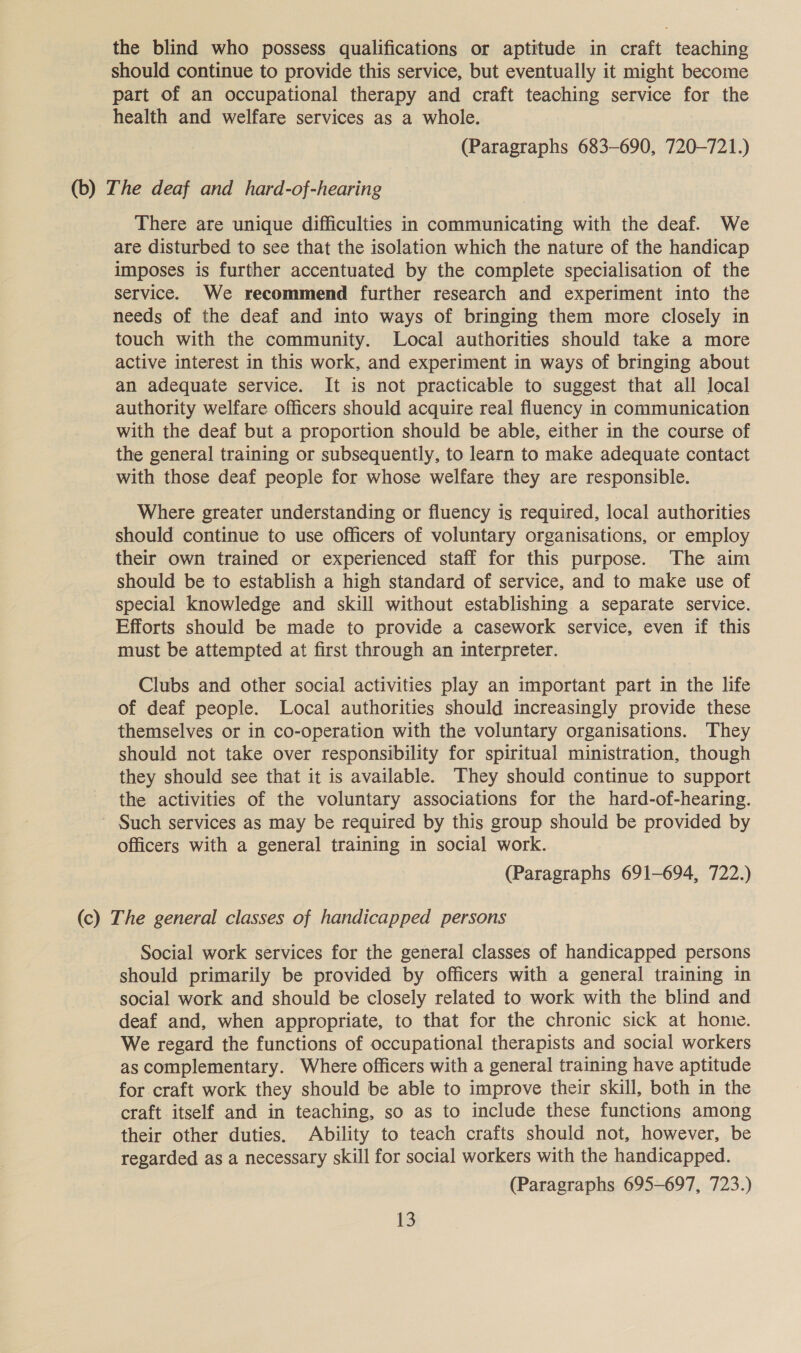 the blind who possess qualifications or aptitude in craft teaching should continue to provide this service, but eventually it might become part of an occupational therapy and craft teaching service for the health and welfare services as a whole. (Paragraphs 683-690, 720-721.) (b) The deaf and hard-of-hearing There are unique difficulties in communicating with the deaf. We are disturbed to see that the isolation which the nature of the handicap imposes is further accentuated by the complete specialisation of the service. We recommend further research and experiment into the needs of the deaf and into ways of bringing them more closely in touch with the community. Local authorities should take a more active interest in this work, and experiment in ways of bringing about an adequate service. It is not practicable to suggest that all local authority welfare officers should acquire real fluency in communication with the deaf but a proportion should be able, either in the course of the general training or subsequently, to learn to make adequate contact with those deaf people for whose welfare they are responsible. Where greater understanding or fluency is required, local authorities should continue to use officers of voluntary organisations, or employ their own trained or experienced staff for this purpose. The aim should be to establish a high standard of service, and to make use of special knowledge and skill without establishing a separate service. Efforts should be made to provide a casework service, even if this must be attempted at first through an interpreter. Clubs and other social activities play an important part in the life of deaf people. Local authorities should increasingly provide these themselves or in co-operation with the voluntary organisations. They should not take over responsibility for spiritual ministration, though they should see that it is available. They should continue to support the activities of the voluntary associations for the hard-of-hearing. ~ Such services as may be required by this group should be provided by officers with a general training in social work. (Paragraphs 691-694, 722.) (c) The general classes of handicapped persons Social work services for the general classes of handicapped persons should primarily be provided by officers with a general training in social work and should be closely related to work with the blind and deaf and, when appropriate, to that for the chronic sick at hone. We regard the functions of occupational therapists and social workers as complementary. Where officers with a general training have aptitude for craft work they should be able to improve their skill, both in the craft itself and in teaching, so as to include these functions among their other duties. Ability to teach crafts should not, however, be regarded as a necessary skill for social workers with the handicapped. (Paragraphs 695-697, 723.)