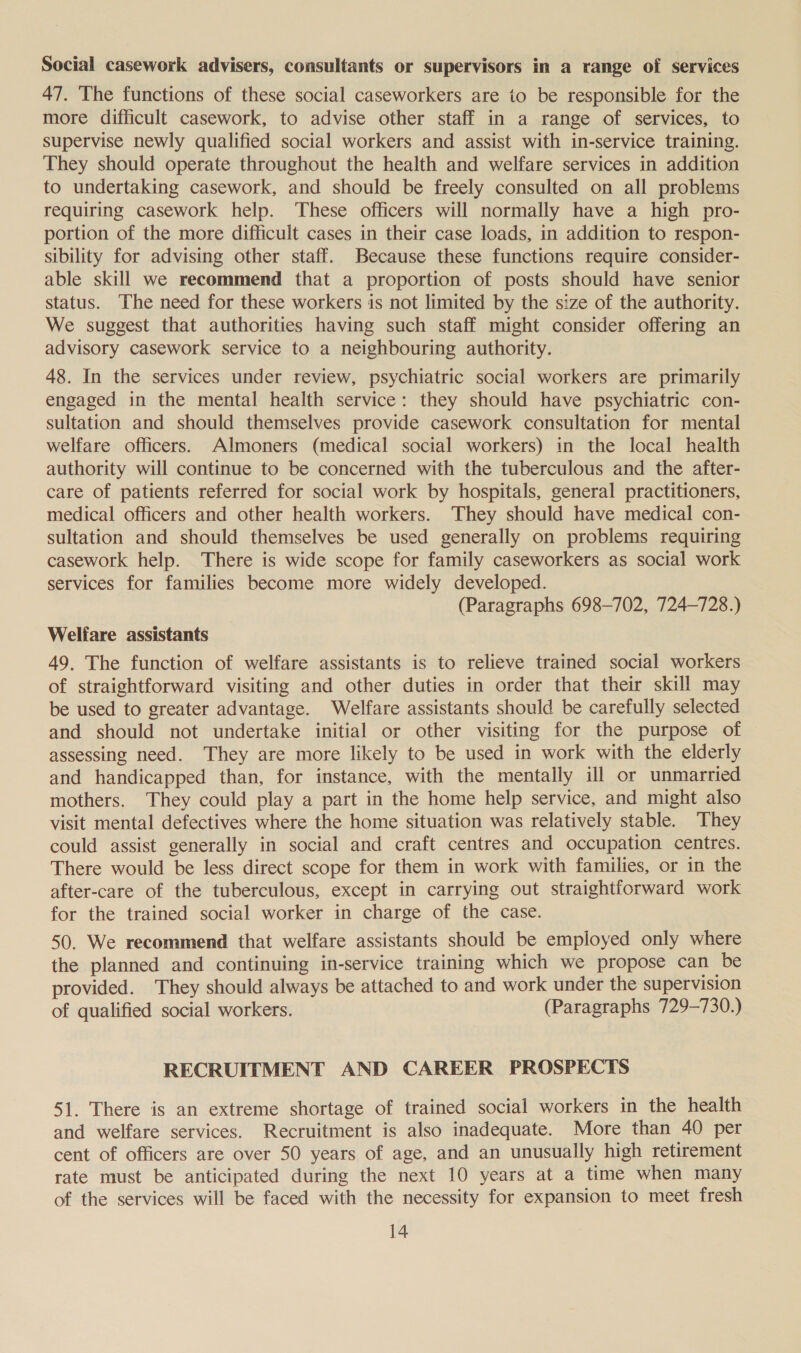 Social casework advisers, consultants or supervisors in a range of services 47. The functions of these social caseworkers are to be responsible for the more difficult casework, to advise other staff in a range of services, to supervise newly qualified social workers and assist with in-service training. They should operate throughout the health and welfare services in addition to undertaking casework, and should be freely consulted on all problems requiring casework help. These officers will normally have a high pro- portion of the more difficult cases in their case loads, in addition to respon- sibility for advising other staff. Because these functions require consider- able skill we recommend that a proportion of posts should have senior status. The need for these workers is not limited by the size of the authority. We suggest that authorities having such staff might consider offering an advisory casework service to a neighbouring authority. 48. In the services under review, psychiatric social workers are primarily engaged in the mental health service: they should have psychiatric con- sultation and should themselves provide casework consultation for mental welfare officers. Almoners (medical social workers) in the local health authority will continue to be concerned with the tuberculous and the after- care of patients referred for social work by hospitals, general practitioners, medical officers and other health workers. They should have medical con- sultation and should themselves be used generally on problems requiring casework help. There is wide scope for family caseworkers as social work services for families become more widely developed. (Paragraphs 698-702, 724-728.) Welfare assistants 49. The function of welfare assistants is to relieve trained social workers of straightforward visiting and other duties in order that their skill may be used to greater advantage. Welfare assistants should be carefully selected and should not undertake initial or other visiting for the purpose of assessing need. They are more likely to be used in work with the elderly and handicapped than, for instance, with the mentally ill or unmarried mothers. They could play a part in the home help service, and might also visit mental defectives where the home situation was relatively stable. They could assist generally in social and craft centres and occupation centres. There would be less direct scope for them in work with families, or in the after-care of the tuberculous, except in carrying out straightforward work for the trained social worker in charge of the case. 50. We recommend that welfare assistants should be employed only where the planned and continuing in-service training which we propose can be provided. They should always be attached to and work under the supervision of qualified social workers. (Paragraphs 729-730.) RECRUITMENT AND CAREER PROSPECTS 51. There is an extreme shortage of trained social workers in the health and welfare services. Recruitment is also inadequate. More than 40 per cent of officers are over 50 years of age, and an unusually high retirement rate must be anticipated during the next 10 years at a time when many of the services will be faced with the necessity for expansion to meet fresh