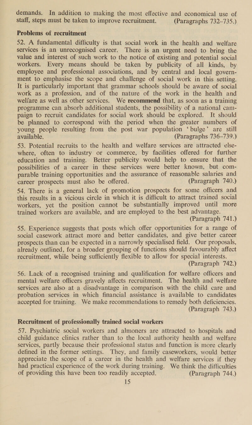 demands. In addition to making the most effective and economical use of staff, steps must be taken to improve recruitment. (Paragraphs 732-735.) Problems of recruitment 52. A fundamental difficulty is that social work in the health and welfare services is an unrecognised career. There is an urgent need to bring the value and interest of such work to the notice of existing and potential social workers. Every means should be taken by publicity of all kinds, by employee and professional associations, and by central and local govern- ment to emphasise the scope and challenge of social work in this setting. It is particularly important that grammar schools should be aware of social work as a profession, and of the nature of the work in the health and welfare as well as other services. We recommend that, as soon as a training programme can absorb additional students, the possibility of a national cam- paign to recruit candidates for social work should be explored. It should be planned to correspond with the period when the greater numbers of young people resulting from the post war population ‘bulge’ are still available. (Paragraphs 736-739.) 53. Potential recruits to the health and welfare services are attracted else- where, often to industry or commerce, by facilities offered for further education and training. Better publicity would help to ensure that the possibilities of a career in these services were better known, but com- parable training opportunities and the assurance of reasonable salaries and career prospects must also be offered. (Paragraph 740.) 54. There is a general lack of promotion prospects for some officers and this results in a vicious circle in which it is difficult to attract trained social workers, yet the position cannot be substantially improved until more trained workers are available, and are employed to the best advantage. _ (Paragraph 741.) 55. Experience suggests that posts which offer opportunities for a range of social casework attract more and better candidates, and give better career prospects than can be expected in a narrowly specialised field. Our proposals, already outlined, for a broader grouping of functions should favourably affect recruitment, while being sufficiently flexible to allow for special interests. (Paragraph 742.) 56. Lack of a recognised training and qualification for welfare officers and mental welfare officers gravely affects recruitment. The health and welfare services are also at a disadvantage in comparison with the child care and probation services in which financial assistance is available to candidates accepted for training. We make recommendations to remedy both deficiencies. (Paragraph 743.) Recruitment of professionally trained social workers 57. Psychiatric social workers and almoners are attracted to hospitals and child guidance clinics rather than to the local authority health and welfare services, partly because their professional status and function is more clearly defined in the former settings. They, and family caseworkers, would better appreciate the scope of a career in the health and welfare services if they had practical experience of the work during training. We think the difficulties of providing this have been too readily accepted. (Paragraph 744.)