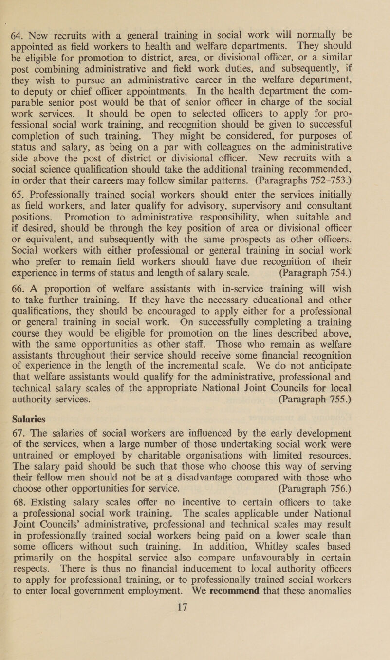 64. New recruits with a general training in social work will normally be appointed as field workers to health and welfare departments. They should be eligible for promotion to district, area, or divisional officer, or a similar post combining administrative and field work duties, and subsequently, if they wish to pursue an administrative career in the welfare department, to deputy or chief officer appointments. In the health department the com- parable senior post would be that of senior officer in charge of the social work services. It should be open to selected officers to apply for pro- fessional social work training, and recognition should be given to successful completion of such training. They might be considered, for purposes of status and salary, as being on a par with colleagues on the administrative side above the post of district or divisional officer. New recruits with a social science qualification should take the additional training recommended, in order that their careers may follow similar patterns. (Paragraphs 752-753.) 65. Professionally trained social workers should enter the services initially as field workers, and later qualify for advisory, supervisory and consultant positions. Promotion to administrative responsibility, when suitable and if desired, should be through the key position of area or divisional officer or equivalent, and subsequently with the same prospects as other officers. Social workers with either professional or general training in social work who prefer to remain field workers should have due recognition of their experience in terms of status and length of salary scale. (Paragraph 754.) 66. A proportion of welfare assistants with in-service training will wish to take further training. If they have the necessary educational and other qualifications, they should be encouraged to apply either for a professional or general training in social work. On successfully completing a training course they would be eligible for promotion on the lines described above, with the same opportunities as other staff. Those who remain as welfare assistants throughout their service should receive some financial recognition of experience in the length of the incremental scale. We do not anticipate that welfare assistants would qualify for the administrative, professional and technical salary scales of the appropriate National Joint Councils for local authority services. (Paragraph 755.) Salaries 67. The salaries of social workers are influenced by the early development of the services, when a large number of those undertaking social work were untrained or employed by charitable organisations with limited resources. The salary paid should be such that those who choose this way of serving their fellow men should not be at a disadvantage compared with those who choose other opportunities for service. (Paragraph 756.) 68. Existing salary scales offer no incentive to certain officers to take a professional social work training. The scales applicable under National Joint Councils’ administrative, professional and technical scales may result in professionally trained social workers being paid on a lower scale than some officers without such training. In addition, Whitley scales based primarily on the hospital service also compare unfavourably in certain respects. ‘There is thus no financial inducement to local authority officers to apply for professional training, or to professionally trained social workers to enter local government employment. We recommend that these anomalies