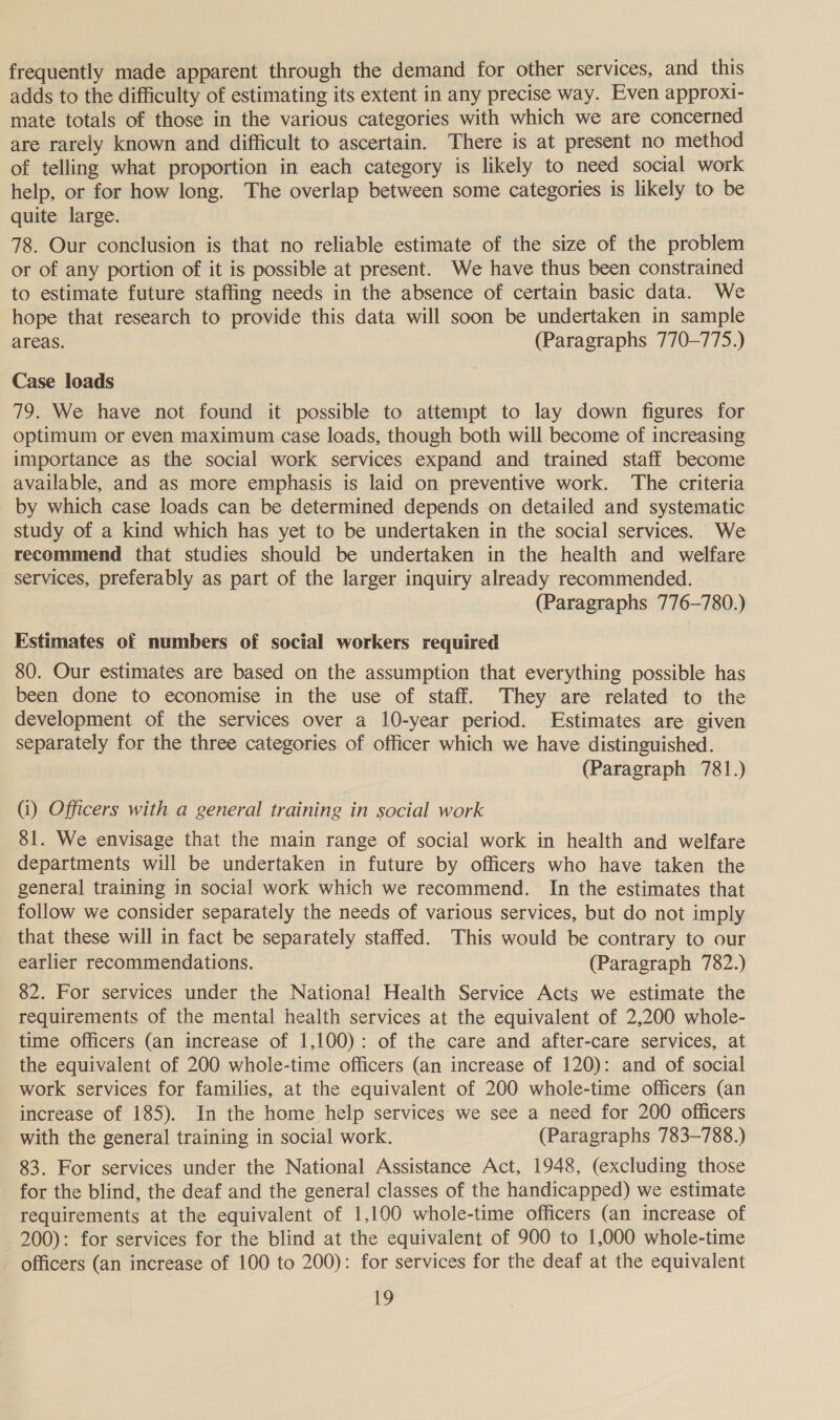 frequently made apparent through the demand for other services, and this adds to the difficulty of estimating its extent in any precise way. Even approxt- mate totals of those in the various categories with which we are concerned are rarely known and difficult to ascertain. There is at present no method of telling what proportion in each category is likely to need social work help, or for how long. The overlap between some categories is likely to be quite large. 78. Our conclusion is that no reliable estimate of the size of the problem or of any portion of it is possible at present. We have thus been constrained to estimate future staffing needs in the absence of certain basic data. We hope that research to provide this data will soon be undertaken in sample areas. (Paragraphs 770-775.) Case loads 79. We have not found it possible to attempt to lay down figures for optimum or even maximum case loads, though both will become of increasing importance as the social work services expand and trained staff become available, and as more emphasis is laid on preventive work. The criteria by which case loads can be determined depends on detailed and systematic study of a kind which has yet to be undertaken in the social services. We recommend that studies should be undertaken in the health and welfare services, preferably as part of the larger inquiry already recommended. (Paragraphs 776-780.) Estimates of numbers of social workers required 80. Our estimates are based on the assumption that everything possible has been done to economise in the use of staff. They are related to the development of the services over a 10-year period. Estimates are given separately for the three categories of officer which we have distinguished. (Paragraph 781.) (i) Officers with a general training in social work 81. We envisage that the main range of social work in health and welfare departments will be undertaken in future by officers who have taken the general training in social work which we recommend. In the estimates that follow we consider separately the needs of various services, but do not imply that these will in fact be separately staffed. This would be contrary to our earlier recommendations. (Paragraph 782.) 82. For services under the National Health Service Acts we estimate the requirements of the mental health services at the equivalent of 2,200 whole- time officers (an increase of 1,100): of the care and after-care services, at the equivalent of 200 whole-time officers (an increase of 120): and of social work services for families, at the equivalent of 200 whole-time officers (an increase of 185). In the home help services we see a need for 200 officers with the general training in social work. (Paragraphs 783-788.) 83. For services under the National Assistance Act, 1948, (excluding those for the blind, the deaf and the general classes of the handicapped) we estimate requirements at the equivalent of 1,100 whole-time officers (an increase of 200): for services for the blind at the equivalent of 900 to 1,000 whole-time officers (an increase of 100 to 200): for services for the deaf at the equivalent