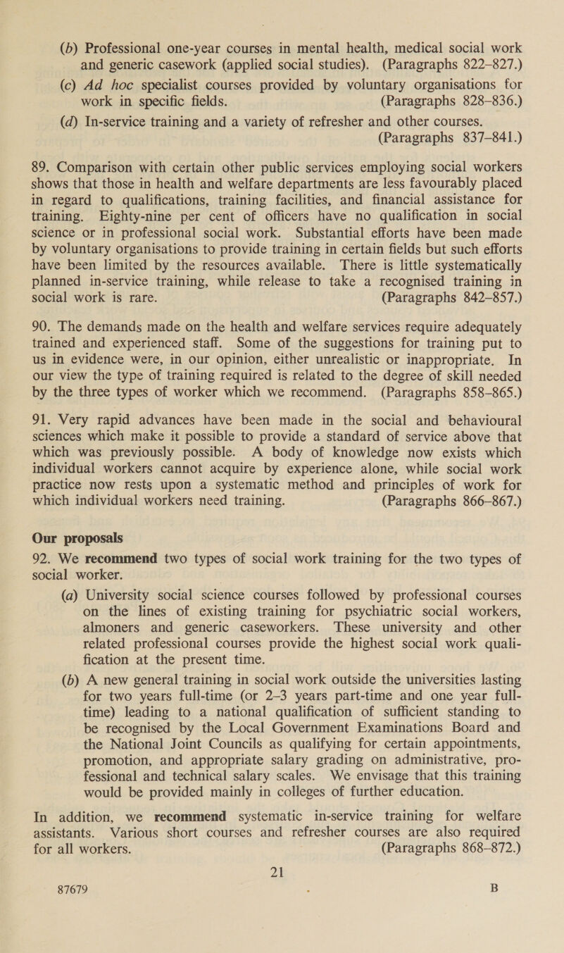 (b) Professional one-year courses in mental health, medical social work and generic casework (applied social studies). (Paragraphs 822-827.) (c) Ad hoc specialist courses provided by voluntary organisations for work in specific fields. (Paragraphs 828-836.) (d) In-service training and a variety of refresher and other courses. (Paragraphs 837-841.) 89. Comparison with certain other public services employing social workers shows that those in health and welfare departments are less favourably placed in regard to qualifications, training facilities, and financial assistance for training. Eighty-nine per cent of officers have no qualification in social science or in professional social work. Substantial efforts have been made by voluntary organisations to provide training in certain fields but such efforts have been limited by the resources available. There is little systematically planned in-service training, while release to take a recognised training in social work is rare. (Paragraphs 842-857.) 90. The demands made on the health and welfare services require adequately trained and experienced staff. Some of the suggestions for training put to us in evidence were, in our opinion, either unrealistic or inappropriate. In our view the type of training required is related to the degree of skill needed by the three types of worker which we recommend. (Paragraphs 858-865.) 91. Very rapid advances have been made in the social and behavioural sciences which make it possible to provide a standard of service above that which was previously possible. A body of knowledge now exists which individual workers cannot acquire by experience alone, while social work practice now rests upon a systematic method and principles of work for which individual workers need training. (Paragraphs 866-867.) Our proposals 92. We recommend two types of social work training for the two types of social worker. (a) University social science courses followed by professional courses on the lines of existing training for psychiatric social workers, almoners and generic caseworkers. ‘These university and other related professional courses provide the highest social work quali- fication at the present time. (b) A new general training in social work outside the universities lasting for two years full-time (or 2-3 years part-time and one year full- time) leading to a national qualification of sufficient standing to be recognised by the Local Government Examinations Board and the National Joint Councils as qualifying for certain appointments, promotion, and appropriate salary grading on administrative, pro- fessional and technical salary scales. We envisage that this training would be provided mainly in colleges of further education. In addition, we recommend systematic in-service training for welfare assistants. Various short courses and refresher courses are also required for all workers. (Paragraphs 868-872.) 21