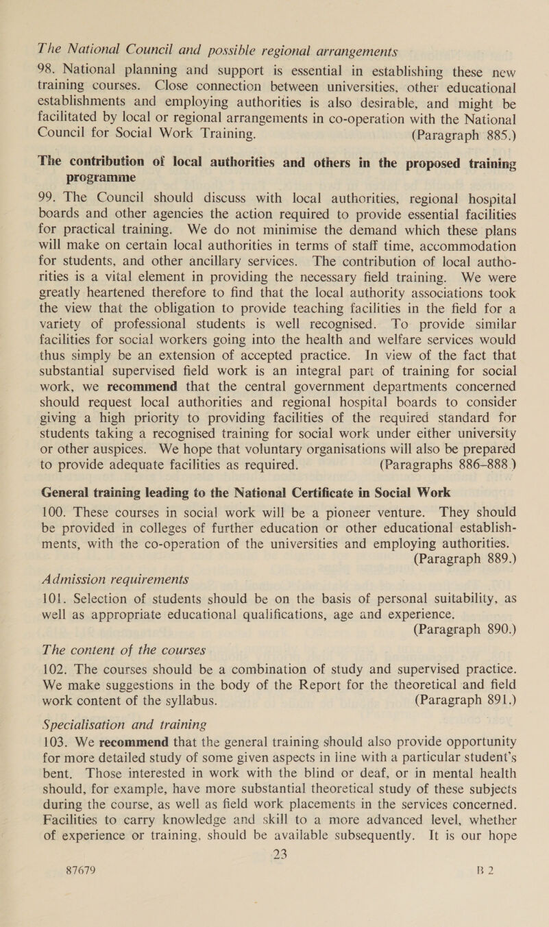 The National Council and possible regional arrangements 98. National planning and support is essential in establishing these new training courses. Close connection between universities, other educational establishments and employing authorities is also desirable, and might be facilitated by local or regional arrangements in co-operation with the National Council for Social Work Training. (Paragraph 885.) The contribution of local authorities and others in the proposed training programme 99. The Council should discuss with local authorities, regional hospital boards and other agencies the action required to provide essential facilities for practical training. We do not minimise the demand which these plans will make on certain local authorities in terms of staff time, accommodation for students, and other ancillary services. The contribution of local autho- rities is a vital element in providing the necessary field training. We were greatly heartened therefore to find that the local authority associations took the view that the obligation to provide teaching facilities in the field for a variety of professional students is well recognised. To provide similar facilities for social workers going into the health and welfare services would thus simply be an extension of accepted practice. In view of the fact that substantial supervised field work is an integral part of training for social work, we recommend that the central government departments concerned should request local authorities and regional hospital boards to consider giving a high priority to providing facilities of the required standard for students taking a recognised training for social work under either university or other auspices. We hope that voluntary organisations will also be prepared to provide adequate facilities as required. (Paragraphs 886-888.) General training leading to the National Certificate in Social Work 100. These courses in social work will be a pioneer venture. They should be provided in colleges of further education or other educational establish- ments, with the co-operation of the universities and employing authorities. (Paragraph 889.) Admission requirements 101. Selection of students should be on the basis of personal suitability, as well as appropriate educational qualifications, age and experience. (Paragraph 890.) The content of the courses 102. The courses should be a combination of study and supervised practice. We make suggestions in the body of the Report for the theoretical and field work content of the syllabus. (Paragraph 891.) Specialisation and training 103. We recommend that the general training should also provide opportunity for more detailed study of some given aspects in line with a particular student’s bent. Those interested in work with the blind or deaf, or in mental health should, for example, have more substantial theoretical study of these subjects during the course, as well as field work placements in the services concerned. Facilities to carry knowledge and skill to a more advanced level, whether of experience or training, should be available subsequently. It is our hope 23