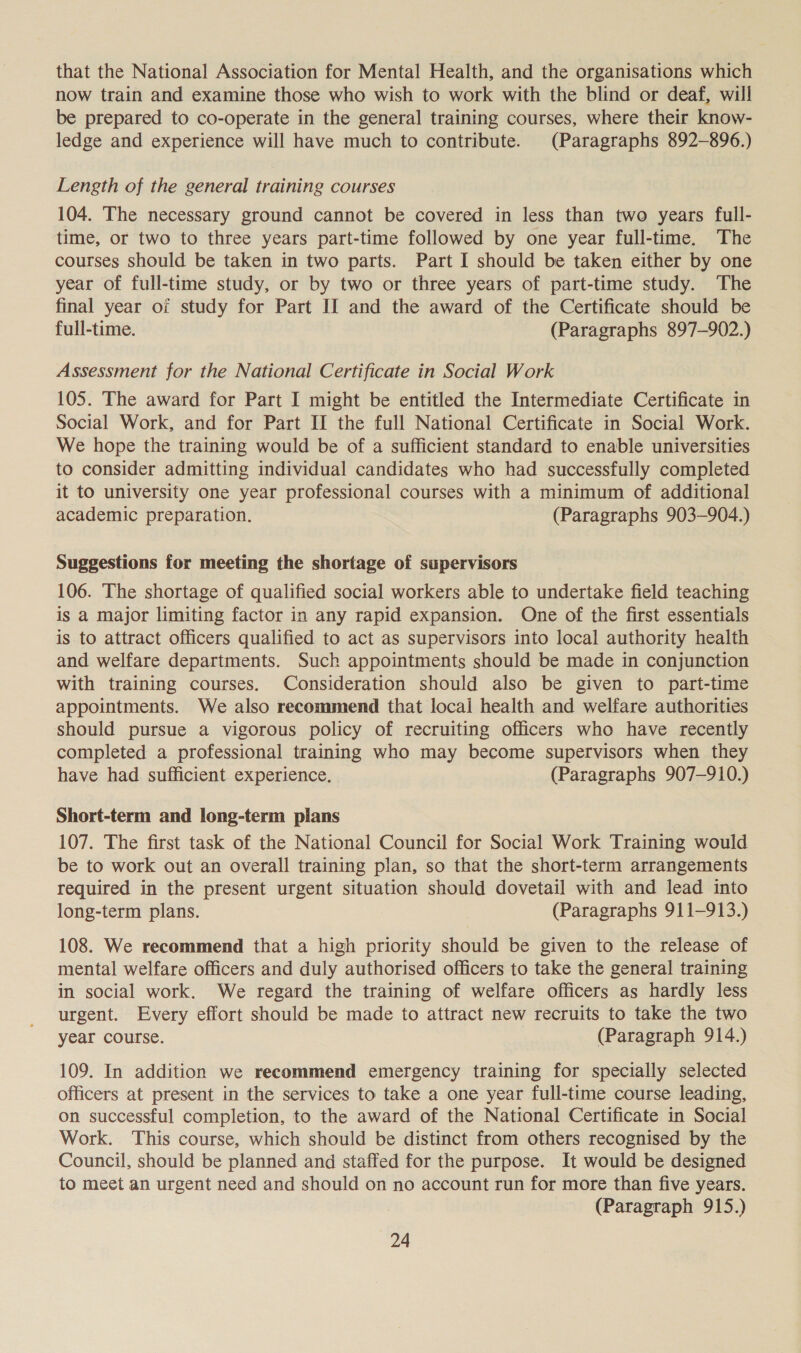that the National Association for Mental Health, and the organisations which now train and examine those who wish to work with the blind or deaf, will be prepared to co-operate in the general training courses, where their know- ledge and experience will have much to contribute. (Paragraphs 892-896.) Length of the general training courses 104. The necessary ground cannot be covered in less than two years full- time, or two to three years part-time followed by one year full-time. The courses should be taken in two parts. Part I should be taken either by one year of full-time study, or by two or three years of part-time study. The final year of study for Part II and the award of the Certificate should be full-time. (Paragraphs 897-902.) Assessment for the National Certificate in Social Work 105. The award for Part I might be entitled the Intermediate Certificate in Social Work, and for Part II the full National Certificate in Social Work. We hope the training would be of a sufficient standard to enable universities to consider admitting individual candidates who had successfully completed it to university one year professional courses with a minimum of additional academic preparation. (Paragraphs 903-904.) Suggestions for meeting the shortage of supervisors 106. The shortage of qualified social workers able to undertake field teaching is a major limiting factor in any rapid expansion. One of the first essentials is to attract officers qualified to act as supervisors into local authority health and welfare departments. Such appointments should be made in conjunction with training courses. Consideration should also be given to part-time appointments. We also recommend that local health and welfare authorities should pursue a vigorous policy of recruiting officers who have recently completed a professional training who may become supervisors when they have had sufficient experience. (Paragraphs 907-910.) Short-term and long-term plans 107. The first task of the National Council for Social Work Training would be to work out an overall training plan, so that the short-term arrangements required in the present urgent situation should dovetail with and lead into long-term plans. (Paragraphs 911-913.) 108. We recommend that a high priority should be given to the release of mental welfare officers and duly authorised officers to take the general training in social work. We regard the training of welfare officers as hardly less urgent. Every effort should be made to attract new recruits to take the two year course. (Paragraph 914.) 109. In addition we recommend emergency training for specially selected officers at present in the services to take a one year full-time course leading, on successful completion, to the award of the National Certificate in Social Work. This course, which should be distinct from others recognised by the Council, should be planned and staffed for the purpose. It would be designed to meet an urgent need and should on no account run for more than five years. (Paragraph 915.)