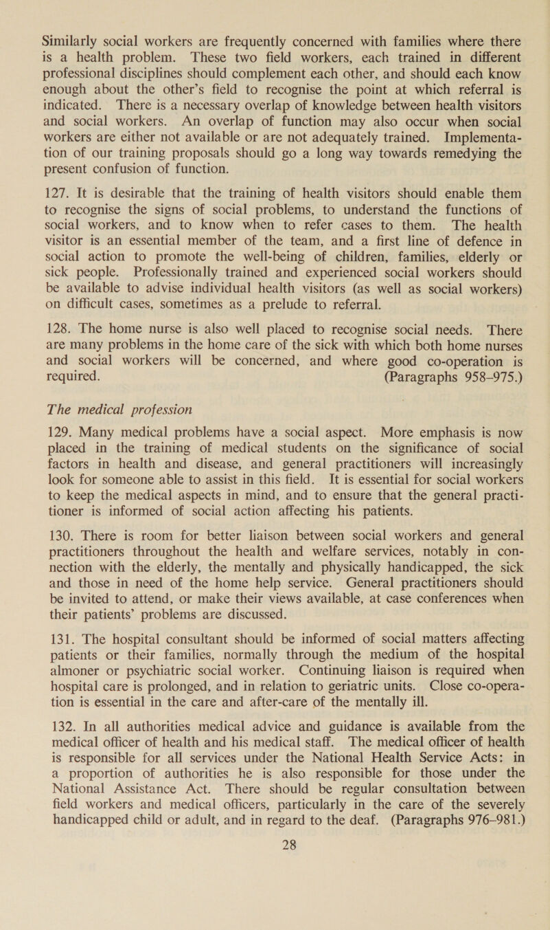 Similarly social workers are frequently concerned with families where there is a health problem. These two field workers, each trained in different professional disciplines should complement each other, and should each know enough about the other’s field to recognise the point at which referral is indicated. There is a necessary overlap of knowledge between health visitors and social workers. An overlap of function may also occur when social workers are either not available or are not adequately trained. Implementa- tion of our training proposals should go a long way towards remedying the present confusion of function. 127. It is desirable that the training of health visitors should enable them to recognise the signs of social problems, to understand the functions of social workers, and to know when to refer cases to them. The health visitor is an essential member of the team, and a first line of defence in social action to promote the well-being of children, families, elderly or sick people. Professionally trained and experienced social workers should be available to advise individual health visitors (as well as social workers) on difficult cases, sometimes as a prelude to referral. 128. The home nurse is also well placed to recognise social needs. There are many problems in the home care of the sick with which both home nurses and social workers will be concerned, and where good co-operation is required. (Paragraphs 958-975.) The medical profession 129. Many medical problems have a social aspect. More emphasis is now placed in the training of medical students on the significance of social factors in health and disease, and general practitioners will increasingly look for someone able to assist in this field. It is essential for social workers to keep the medical aspects in mind, and to ensure that the general practi- tioner is informed of social action affecting his patients. 130. There is room for better liaison between social workers and general practitioners throughout the health and welfare services, notably in con- nection with the elderly, the mentally and physically handicapped, the sick and those in need of the home help service. General practitioners should be invited to attend, or make their views available, at case conferences when their patients’ problems are discussed. 131. The hospital consultant should be informed of social matters affecting patients or their families, normally through the medium of the hospital almoner or psychiatric social worker. Continuing liaison is required when hospital care is prolonged, and in relation to geriatric units. Close co-opera- tion is essential in the care and after-care of the mentally ill. 132. In all authorities medical advice and guidance is available from the medical officer of health and his medical staff. The medical officer of health is responsible for all services under the National Health Service Acts: in a proportion of authorities he is also responsible for those under the National Assistance Act. There should be regular consultation between field workers and medical officers, particularly in the care of the severely handicapped child or adult, and in regard to the deaf. (Paragraphs 976-981.)