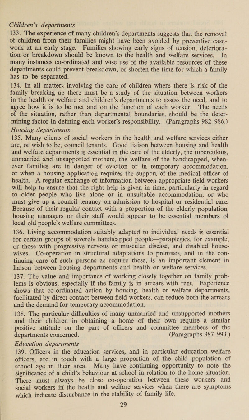 Children’s departments 133. The experience of many children’s departments suggests that the removal of children from their families might have been avoided by preventive case- work at an early stage. Families showing early signs of tension, deteriora- tion or breakdown should be known to the health and welfare services. In many instances co-ordinated and wise use of the available resources of these departments could prevent breakdown, or shorten the time for which a family has to be separated. 134, In all matters involving the care of children where there is risk of the family breaking up there must be a study of the situation between workers in the health or welfare and children’s departments to assess the need, and to agree how it is to be met and on the function of each worker. The needs of the situation, rather than departmental boundaries, should be the deter- mining factor in defining each worker’s responsibility. (Paragraphs 982-986.) Housing departments 135. Many clients of social workers in the health and welfare services either are, or wish to be, council tenants. Good liaison between housing and health and welfare departments is essential in the care of the elderly, the tuberculous, unmarried and unsupported mothers, the welfare of the handicapped, when- ever families are in danger of eviction or in temporary accommodation, or when a housing application requires the support of the medical officer of health. A regular exchange of information between appropriate field workers will help to ensure that the right help is given in time, particularly in regard to older people who live alone or in unsuitable accommodation, or who must give up a council tenancy on admission to hospital or residential care. Because of their regular contact with a proportion of the elderly population, housing managers or their staff would appear to be essential members of local old people’s welfare committees. 136. Living accommodation suitably adapted to individual needs is essential for certain groups of severely handicapped people—paraplegics, for example, or those with progressive nervous or muscular disease, and disabled house- wives. Co-operation in structural adaptations to premises, and in the con- tinuing care of such persons as require these, is an important element in liaison between housing departments and health or welfare services. 137. The value and importance of working closely together on family prob- lems is obvious, especially if the family is in arrears with rent. Experience shows that co-ordinated action by housing, health or welfare departments, facilitated by direct contact between field workers, can reduce both the arrears and the demand for temporary accommodation. 138. The particular difficulties of many unmarried and unsupported mothers and their children in obtaining a home of their own require a similar positive attitude on the part of officers and committee members of the departments concerned. (Paragraphs 987-993.) Education departments 139. Officers in the education services, and in particular education welfare officers, are in touch with a large proportion of the child population of school age in their area. Many have continuing opportunity to note the significance of a child’s behaviour at school in relation to the home situation. There must always be close co-operation between these workers and social workers in the health and welfare services when there are symptoms which indicate disturbance in the stability of family life.