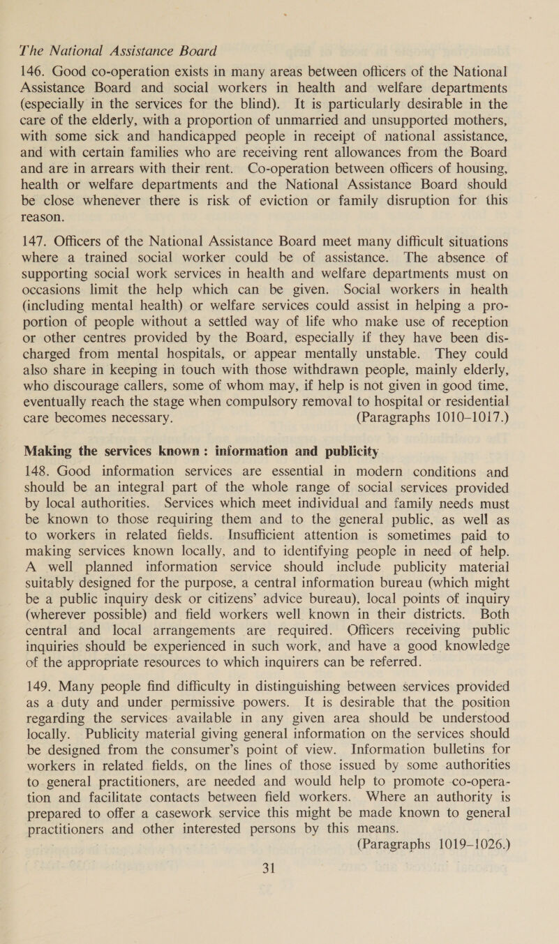 The National Assistance Board 146. Good co-operation exists in many areas between oflicers of the National Assistance Board and social workers in health and welfare departments (especially in the services for the blind). It is particularly desirable in the care of the elderly, with a proportion of unmarried and unsupported mothers, with some sick and handicapped people in receipt of national assistance, and with certain families who are receiving rent allowances from the Board and are in arrears with their rent. Co-operation between officers of housing, health or welfare departments and the National Assistance Board should be close whenever there is risk of eviction or family disruption for this reason. 147. Officers of the National Assistance Board meet many difficult situations where a trained social worker could be of assistance. The absence of supporting social work services in health and welfare departments must on occasions limit the help which can be given. Social workers in health (including mental health) or welfare services could assist in helping a pro- portion of people without a settled way of life who make use of reception or other centres provided by the Board, especially if they have been dis- charged from mental hospitals, or appear mentally unstable. They could also share in keeping in touch with those withdrawn people, mainly elderly, who discourage callers, some of whom may, if help is not given in good time, eventually reach the stage when compulsory removal to hospital or residential care becomes necessary. (Paragraphs 1010-1017.) Making the services known: information and publicity 148. Good information services are essential in modern conditions and should be an integral part of the whole range of social services provided by local authorities. Services which meet individual and family needs must be known to those requiring them and to the general public, as well as to workers in related fields. Insufficient attention is sometimes paid to making services known locally, and to identifying people in need of help. A well planned information service should include publicity material suitably designed for the purpose, a central information bureau (which might be a public inquiry desk or citizens’ advice bureau), local points of inquiry (wherever possible) and field workers well known in their districts. Both central and local arrangements are required. Officers receiving public inquiries should be experienced in such work, and have a good knowledge of the appropriate resources to which inquirers can be referred. 149. Many people find difficulty in distinguishing between services provided as a duty and under permissive powers. It is desirable that the position regarding the services available in any given area should be understood locally. Publicity material giving general information on the services should be designed from the consumer’s point of view. Information bulletins for workers in related fields, on the lines of those issued by some authorities to general practitioners, are needed and would help to promote -co-opera- tion and facilitate contacts between field workers. Where an authority is prepared to offer a casework service this might be made known to general practitioners and other interested persons by this means. : (Paragraphs 1019-1026.) 3t