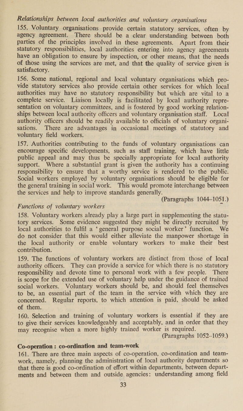 Relationships between local authorities and voluntary organisations 155. Voluntary organisations provide certain statutory services, often by agency agreement. There should be a clear understanding between both parties of the principles involved in these agreements. Apart from their statutory responsibilities, local authorities entering into agency agreements have an obligation to ensure by inspection, or other means, that the needs of those using the services are met, and that the quality of service given is satisfactory. 156. Some national, regional and local voluntary organisations which pro- vide statutory services also provide certain other services for which local authorities may have no statutory responsibility but which are vital to a complete service. Liaison locally is facilitated by local authority repre- sentation on voluntary committees, and is fostered by good working relation- ships between local authority officers and voluntary organisation staff. Local authority officers should be readily available to officials of voluntary organi- sations. There are advantages in occasional meetings of statutory and voluntary field workers. 157. Authorities contributing to the funds of voluntary organisations can encourage specific developments, such as staff training, which have little public appeal and may thus be specially appropriate for local authority support. Where a substantial grant is given the authority has a continuing responsibility to ensure that a worthy service is rendered to the public. Social workers employed by voluntary organisations should be eligible for the genera! training in social work. This would promote interchange between the services and help to improve standards generally. (Paragraphs 1044-1051.) Functions of voluntary workers ic 158. Voluntary workers already play a large part in supplementing the statu- tory services. Some evidence suggested they might be directly recruited by local authorities to fulfil a ‘general purpose social worker’ function. We do not consider that this would either alleviate the manpower shortage in the local authority or enable voluntary workers to make their best contribution. 159. The functions of voluntary workers are distinct from those of local authority officers. They can provide a service for which there is no statutory responsibility and devote time to personal work with a few people. There is scope for the extended use of voluntary help under the guidance of trained social workers. Voluntary workers should be, and should feel themselves to be, an essential part of the team in the service with which they are concerned. Regular reports, to which attention is paid, should be asked of them. 160. Selection and training of voluntary workers is essential if they are to give their services knowledgeably and acceptably, and in order that they may recognise when a more highly trained worker is required. (Paragraphs 1052-1059.) Co-operation : co-ordination and team-work 161. There are three main aspects of co-operation, co-ordination and team- work, namely, planning the administration of local authority departments so that there is good co-ordination of effort within departments, between depart- ments and between them and outside agencies: understanding among field