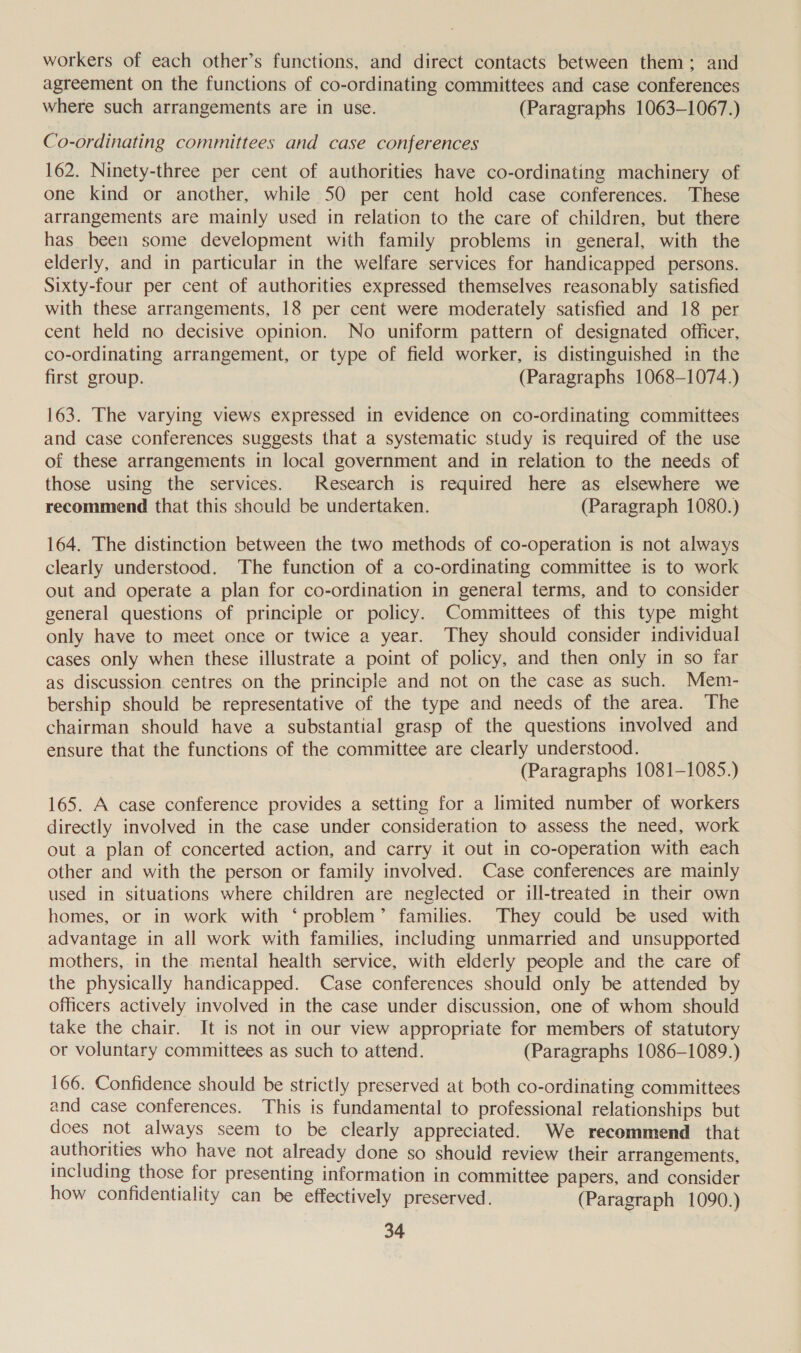 workers of each other’s functions, and direct contacts between them; and agreement on the functions of co-ordinating committees and case conferences where such arrangements are in use. (Paragraphs 1063-1067.) Co-ordinating committees and case conferences 162. Ninety-three per cent of authorities have co-ordinating machinery of one kind or another, while 50 per cent hold case conferences. These arrangements are mainly used in relation to the care of children, but there has been some development with family problems in general, with the elderly, and in particular in the welfare services for handicapped persons. Sixty-four per cent of authorities expressed themselves reasonably satisfied with these arrangements, 18 per cent were moderately satisfied and 18 per cent held no decisive opinion. No uniform pattern of designated officer, co-ordinating arrangement, or type of field worker, is distinguished in the first group. (Paragraphs 1068-1074.) 163. The varying views expressed in evidence on co-ordinating committees and case conferences suggests that a systematic study is required of the use of these arrangements in local government and in relation to the needs of those using the services. Research is required here as elsewhere we recommend that this should be undertaken. (Paragraph 1080.) 164. The distinction between the two methods of co-operation is not always clearly understood. The function of a co-ordinating committee is to work out and operate a plan for co-ordination in general terms, and to consider general questions of principle or policy. Committees of this type might only have to meet once or twice a year. They should consider individual cases only when these illustrate a point of policy, and then only in so far as discussion centres on the principle and not on the case as such. Mem- bership should be representative of the type and needs of the area. The chairman should have a substantial grasp of the questions involved and ensure that the functions of the committee are clearly understood. (Paragraphs 1081-1085.) 165. A case conference provides a setting for a limited number of workers directly involved in the case under consideration to assess the need, work out a plan of concerted action, and carry it out in co-operation with each other and with the person or family involved. Case conferences are mainly used in situations where children are neglected or ill-treated in their own homes, or in work with ‘problem’ families. They could be used with advantage in all work with families, including unmarried and unsupported mothers, in the mental health service, with elderly people and the care of the physically handicapped. Case conferences should only be attended by officers actively involved in the case under discussion, one of whom should take the chair. It is not in our view appropriate for members of statutory or voluntary committees as such to attend. (Paragraphs 1086-1089.) 166. Confidence should be strictly preserved at both co-ordinating committees and case conferences. This is fundamental to professional relationships but does not always seem to be clearly appreciated. We recommend that authorities who have not already done so should review their arrangements, including those for presenting information in committee papers, and consider how confidentiality can be effectively preserved. (Paragraph 1090.)