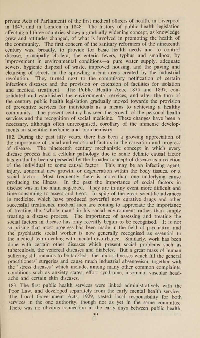 private Acts of Parliament) of the first medical officers of health, in Liverpool in 1847, and in London in 1848. The history of public health legislation affecting all three countries shows a gradually widening concept, as knowledge grew and attitudes changed, of what is involved in promoting the health of the community. The first concern of the sanitary reformers of the nineteenth century was, broadly, to provide for basic health needs and to control disease, principally cholera, the enteric fevers, typhus and smallpox, by improvement in environmental conditions—a pure water supply, adequate sewers, hygienic disposal of waste, improved housing, and the paving and cleansing of streets in the sprawling urban areas created by the industrial revolution. They turned next to the compulsory notification of certain infectious diseases and the provision or extension of facilities for isolation and medical treatment. ‘The Public Health Acts, 1875 and 1897, con- solidated and established the environmental services, and after the turn of the century public health legislation gradually moved towards the provision of preventive services for individuals as a means to achieving a healthy community. The present century has seen the growth of the personal health services and the recognition of social medicine. These changes have been a necessary, although often unrecognised, corollary of the immense develop- ments in scientific medicine and bio-chemistry. 182. During the past fifty years, there has been a growing appreciation of the importance of social and emotional factors in the causation and progress of disease. The nineteenth century mechanistic concept in which every disease process had a celluiar pathology due to some definite causal factor has gradually been superseded by the broader concept of disease as a reaction of the individual to some causal factor. This may be an infecting agent, injury, abnormal new growth, or degeneration within the body tissues, or a social factor. Most frequently there is more than one underlying cause producing the illness. In the past the importance of social factors in disease was in the main neglected. They are in any event more difficult and time-consuming to assess and treat. In spite of the great scientific advances in medicine, which have produced powerful new curative drugs and other successful treatments, medical men are coming to appreciate the importance of treating the ‘whole man’ in his social environment rather than simply treating a disease process. The importance of assessing and treating the social factors in disease has only recently begun to be recognised. It is not surprising that most progress has been made in the field of psychiatry, and the psychiatric social worker is now generally recognised as essential to the medical team dealing with mental disturbance. Similarly, work has been done with certain other diseases which present social problems such as tuberculosis, the venereal diseases and diabetes. But a great mass of human suffering still remains to be tackled—the minor illnesses which fill the general practitioners’ surgeries and cause much industrial absenteeism, together with the ‘stress diseases’ which include, among many other common complaints, conditions such as anxtety states, effort syndrome, insomnia, vascular head- ache and certain skin diseases. 183. The first public health services were linked administratively with the Poor Law, and developed separately from the early mental health services. The Local Government Acts, 1929, vested local responsibility for both services in the one authority, though not as yet in the same committee. There was no obvious connection in the early days between public health,