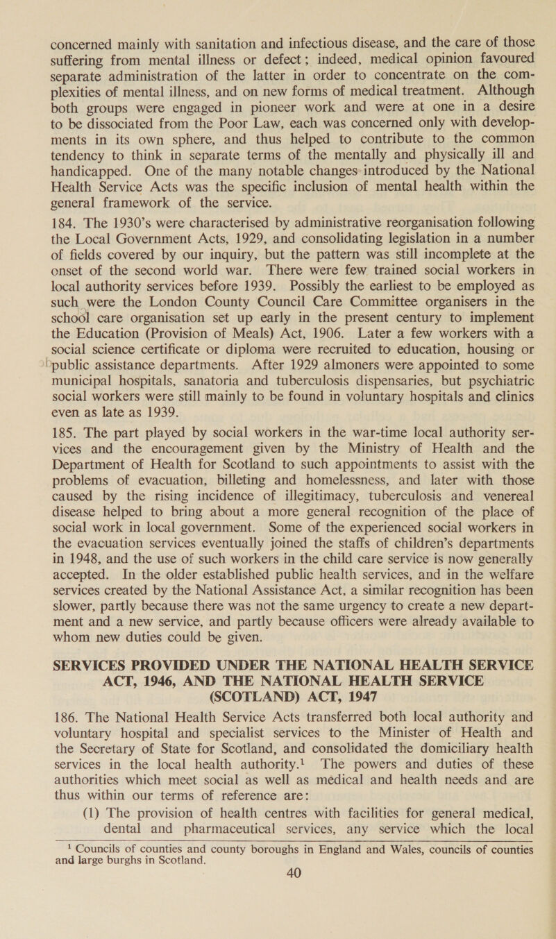 concerned mainly with sanitation and infectious disease, and the care of those suffering from mental illness or defect; indeed, medical opinion favoured separate administration of the latter in order to concentrate on the com- plexities of mental illness, and on new forms of medical treatment. Although both groups were engaged in pioneer work and were at one in a desire to be dissociated from the Poor Law, each was concerned only with develop- ments in its own sphere, and thus helped to contribute to the common tendency to think in separate terms of the mentally and physically ill and handicapped. One of the many notable changes introduced by the National Health Service Acts was the specific inclusion of mental health within the general framework of the service. 184. The 1930’s were characterised by administrative reorganisation following the Local Government Acts, 1929, and consolidating legislation in a number of fields covered by our inquiry, but the pattern was still incomplete at the onset of the second world war. There were few trained social workers in local authority services before 1939. Possibly the earliest to be employed as such were the London County Council Care Committee organisers in the school care organisation set up early in the present century to implement the Education (Provision of Meals) Act, 1906. Later a few workers with a social science certificate or diploma were recruited to education, housing or public assistance departments. After 1929 almoners were appointed to some municipal hospitals, sanatoria and tuberculosis dispensaries, but psychiatric social workers were still mainly to be found in voluntary hospitals and clinics even as late as 1939. 185. The part played by social workers in the war-time local authority ser- vices and the encouragement given by the Ministry of Health and the Department of Health for Scotland to such appointments to assist with the problems of evacuation, billeting and homelessness, and later with those caused by the rising incidence of illegitimacy, tuberculosis and venereal disease helped to bring about a more general recognition of the place of social work in local government. Some of the experienced social workers in the evacuation services eventually joined the staffs of children’s departments in 1948, and the use of such workers in the child care service is now generally accepted. In the older established public health services, and in the welfare services created by the National Assistance Act, a similar recognition has been slower, partly because there was not the same urgency to create a new depart- ment and a new service, and partly because officers were already available to whom new duties could be given. SERVICES PROVIDED UNDER THE NATIONAL HEALTH SERVICE ACT, 1946, AND THE NATIONAL HEALTH SERVICE (SCOTLAND) ACT, 1947 186. The National Health Service Acts transferred both local authority and voluntary hospital and specialist services to the Minister of Health and the Secretary of State for Scotland, and consolidated the domiciliary health services in the local health authority... The powers and duties of these authorities which meet social as well as médical and health needs and are thus within our terms of reference are: (1) The provision of health centres with facilities for general medical, dental and pharmaceutical services, any service which the local * Councils of counties and county boroughs in England and Wales, councils of counties and large burghs in Scotland.