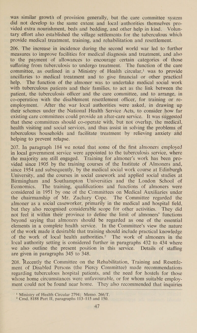 was similar growth of provision generally, but the care committee system did not develop to the same extent and local authorities themselves pro- vided extra nourishment, beds and bedding, and other help in kind. Volun- tary effort also established the village settlements for the tuberculous which provide medical treatment, training, and rehabilitation and resettlement. 206. The increase in incidence during the second world war led to further measures to improve facilities for medical diagnosis and treatment, and also to the payment of allowances to encourage certain categories of those suffering from tuberculosis to undergo treatment. The function of the care committee, as. outlined in a Ministry of Health circular,1. was to provide ancillaries to medical treatment and to give financial or other practical help. The function of the almoner was to undertake medical social work with tuberculous patients and their families, to act as the link between the patient, the tuberculosis officer and the care committee, and to arrange, in co-operation with the disablement resettlement officer, for training or re- employment. After the war local authorities were asked, in drawing up their schemes under the National Health Service Acts, to consider how far existing care committees could provide an after-care service. It was suggested that these committees should co-operate with, but not overlap, the medical, health visiting and social services, and thus assist in solving the problems of tuberculous househoids and facilitate treatment by relieving anxiety and helping to prevent relapse. 207. In paragraph 184 we noted that some of the first almoners employed in local government service were appointed to the tuberculosis service, where the majority are still engaged. Training for almoner’s work has been pro- vided since 1905 by the training courses of the Institute of Almoners and, since 1954 and subsequently, by the medical social work course at Edinburgh University, and the courses in social casework and applied social studies at Birmingham and Southampton Universities and the London School of Economics. The training, qualifications and functions of almoners were considered in 1951 by one of the Committees on Medical Auxiliaries under the chairmanship of Mr. Zachary Cope. The Committee regarded the almoner as a social caseworker, primarily in the medical and hospital field, but they also recognised considerable scope for other activities. They did not feel it within their province to define the limit of almoners’ functions beyond saying that almoners should be regarded as one of the essential elements in a complete health service. In the Committee’s view the nature of the work made it desirable that training should include practical knowledge of the work of local health authorities.2 The work of almoners in the local authority setting is considered further in paragraphs 432 to 434 where we also outline the present position in this service. Details of staffing are given in paragraphs 345 to 348. 208. Recently the Committee on the Rehabilitation, Training and Resettle- ment of Disabled Persons (the Piercy Committee) made recommendations regarding tuberculous hospitai patients, and the need for hostels for those whose home circumstances were unfavourable, or for whom suitable employ- ment could not be found near home. They also recommended that inquiries  1 Ministry of Health Circular 2794; Memo. 266/T. 2 Cmd. 8188 Part If, paragraphs 113-115 and 150.