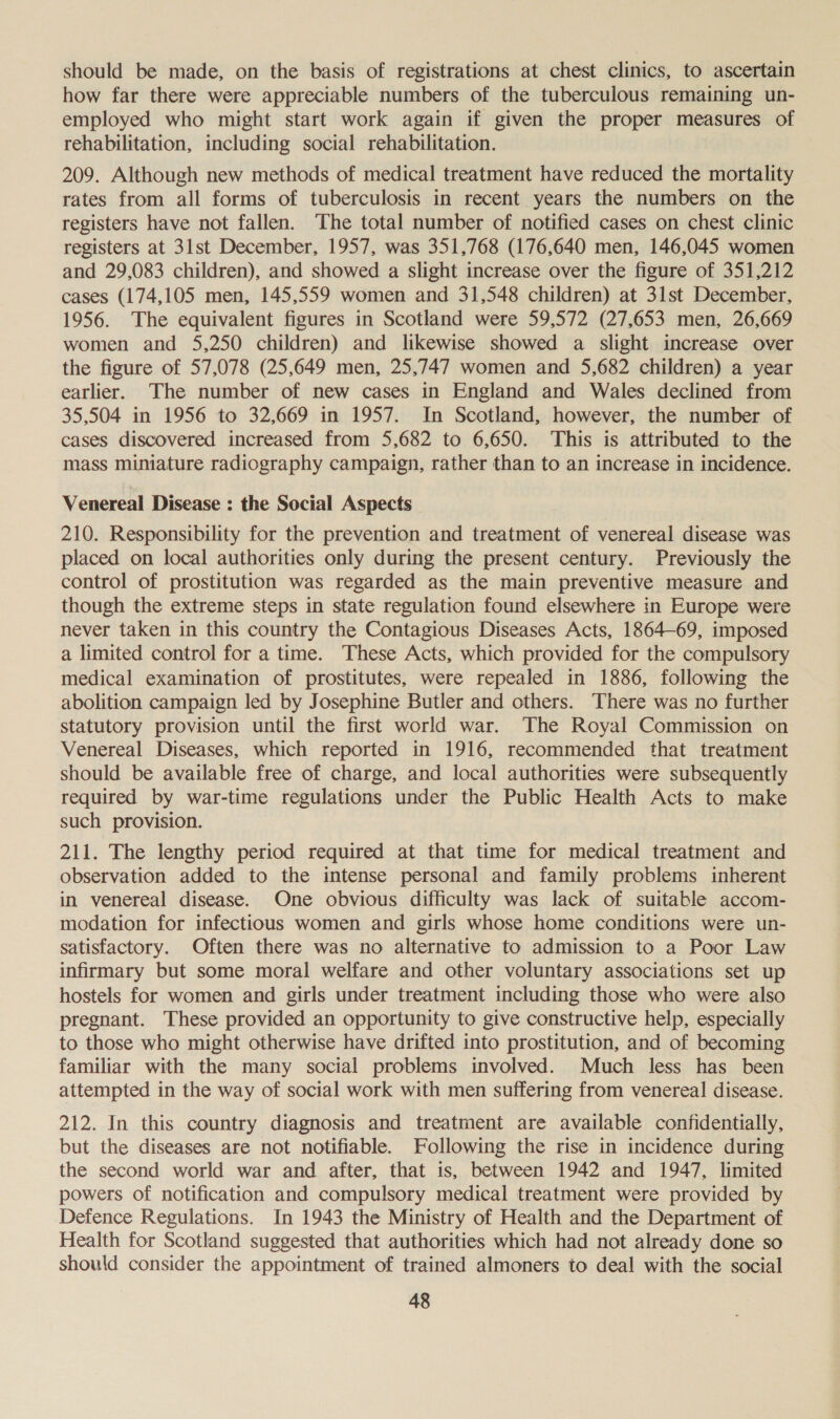 should be made, on the basis of registrations at chest clinics, to ascertain how far there were appreciable numbers of the tuberculous remaining un- employed who might start work again if given the proper measures of rehabilitation, including social rehabilitation. 209. Although new methods of medical treatment have reduced the mortality rates from all forms of tuberculosis in recent years the numbers on the registers have not fallen. The total number of notified cases on chest clinic registers at 31st December, 1957, was 351,768 (176,640 men, 146,045 women and 29,083 children), and showed a slight increase over the figure of 351,212 cases (174,105 men, 145,559 women and 31,548 children) at 31st December, 1956. The equivalent figures in Scotland were 59,572 (27,653 men, 26,669 women and 5,250 children) and likewise showed a slight increase over the figure of 57,078 (25,649 men, 25,747 women and 5,682 children) a year earlier. The number of new cases in England and Wales declined from 35,504 in 1956 to 32,669 in 1957. In Scotland, however, the number of cases discovered increased from 5,682 to 6,650. This is attributed to the mass miniature radiography campaign, rather than to an increase in incidence. Venereal Disease : the Social Aspects _ 210. Responsibility for the prevention and treatment of venereal disease was placed on local authorities only during the present century. Previously the control of prostitution was regarded as the main preventive measure and though the extreme steps in state regulation found elsewhere in Europe were never taken in this country the Contagious Diseases Acts, 1864-69, imposed a limited control for a time. These Acts, which provided for the compulsory medical examination of prostitutes, were repealed in 1886, following the abolition campaign led by Josephine Butler and others. There was no further statutory provision until the first world war. The Royal Commission on Venereal Diseases, which reported in 1916, recommended that treatment should be available free of charge, and local authorities were subsequently required by war-time regulations under the Public Health Acts to make such provision. 211. The lengthy period required at that time for medical treatment and observation added to the intense personal and family problems inherent in venereal disease. One obvious difficulty was lack of suitable accom- modation for infectious women and girls whose home conditions were un- satisfactory. Often there was no alternative to admission to a Poor Law infirmary but some moral welfare and other voluntary associations set up hostels for women and girls under treatment including those who were also pregnant. These provided an opportunity to give constructive help, especially to those who might otherwise have drifted into prostitution, and of becoming familiar with the many social problems involved. Much less has been attempted in the way of social work with men suffering from venereal disease. 212. In this country diagnosis and treatment are available confidentially, but the diseases are not notifiable. Following the rise in incidence during the second world war and after, that is, between 1942 and 1947, limited powers of notification and compulsory medical treatment were provided by Defence Regulations. In 1943 the Ministry of Health and the Department of Health for Scotland suggested that authorities which had not already done so should consider the appointment of trained almoners to deal with the social