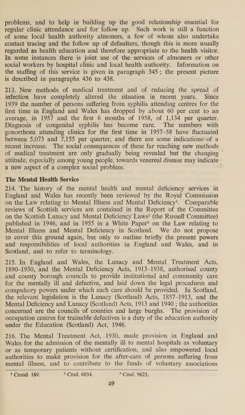problems, and to help in building up the good relationship essential for regular clinic attendance and for follow up. Such work is still a function of some local health authority almoners, a few of whom also undertake contact tracing and the follow up of defaulters, though this is more usually regarded as health education and therefore appropriate to the health visitor. In some instances there is joint use of the services of almoners or other social workers by hospital clinic and local health authority. Information on the staffing of this service is given in paragraph 345; the present picture is described in paragraphs 436 to 438. | 213. New methods of medical treatment and of reducing the spread of infection have completely altered the situation in recent years. Since 1939 the number of persons suffering from syphilis attending centres for the first time in England and Wales has dropped by about 60 per cent to an average, in 1957 and the first 6 months of 1958, of 1,134 per quarter. Diagnosis of congenital syphilis has become rare. ‘The numbers with gonorrhoea attending clinics for the first time in 1957-58 have fluctuated between 5,073 and 7,155 per quarter, and there are some indications'of a recent increase. The social consequences of these far reaching new methods of medical treatment are only gradually being revealed but the changing ~ attitude, especially among young people, towards venereal disease may indicate - a new aspect of a complex social problem. The Mental Health Service 214. The history of the mental health and mental deficiency services in England and Wales has recently been reviewed by the Royal Commission on the Law relating to Mental Illness and Mental Deficiency!. Comparable reviews of Scottish services are contained in the Report of the Committee on the Scottish Lunacy and Mental Deficiency Laws? (the Russell Committee) published in 1946, and in 1955 in a White Paper? on the Law relating to Mental Illness and Mental Deficiency in Scotland. We do not propose to cover this ground again, but only to outline briefly the present powers and responsibilities of local authorities in England and Wales, and in Scotland, and to refer to terminology. 215. In England and Wales, the Lunacy and Mental Treatment Acts, 1890-1930, and the Mental Deficiency Acts, 1913-1938, authorised county and county borough councils to provide institutional and community care for the mentally ill and defective, and laid down the legal procedures and compulsory powers under which such care should be provided. In Scotland, the relevant legislation is the Lunacy (Scotland) Acts, 1857-1913, and the Mental Deficiency and Lunacy (Scotland) Acts, 1913 and 1940 ; the authorities concerned are the councils of counties and large burghs. The provision of occupation centres for trainable defectives is a duty of the education authority under the Education (Scotland) Act, 1946. 216. The Mental Treatment Act, 1930, made provision in England and Wales for the admission of the mentally ill to mental hospitals as voluntary or as temporary patients without certification, and also empowered local authorities to make provision for the after-care of persons suffering from mental illness, and to contribute to the funds of voluntary associations 1Cmnd. 169. 2 Cmd. 6834. 3 Cmd. 9623,