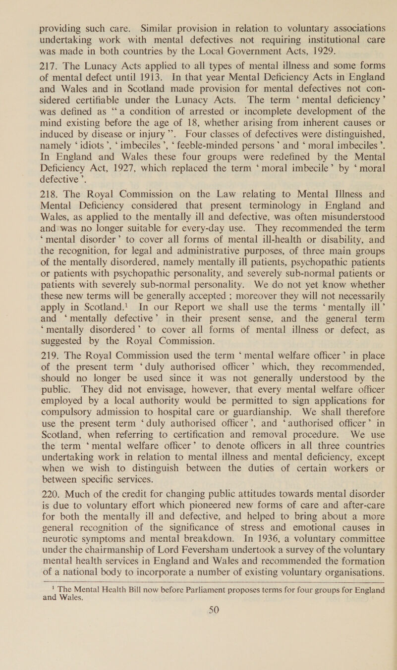 providing such care. Similar provision in relation to voluntary associations undertaking work with mental defectives not requiring institutional care was made in both countries by the Local Government Acts, 1929. 217. The Lunacy Acts applied to all types of mental illness and some forms of mental defect until 1913. In that year Mental Deficiency Acts in England and Wales and in Scotland made provision for mental defectives not con- sidered certifiable under the Lunacy Acts. The term ‘mental deficiency ’ was defined as “‘a condition of arrested or incomplete development of the mind existing before the age of 18, whether arising from inherent causes or induced by disease or injury”’. Four classes of defectives were distinguished, namely ‘ idiots ’, ‘ imbeciles ’, ‘ feeble-minded persons’ and ‘ moral imbeciles ’. In England and Wales these four groups were redefined by the Mental Deficiency Act, 1927, which replaced the term ‘moral imbecile’ by ‘ moral defective ’. 218. The Royal Commission on the Law relating to Mental Illness and Mental Deficiency considered that present terminology in England and Wales, as applied to the mentally ill and defective, was often misunderstood and‘was no longer suitable for every-day use. They recommended the term ‘mental disorder’ to cover all forms of mental ill-health or disability, and the recognition, for legal and administrative purposes, of three main groups of the mentally disordered, namely mentally ill patients, psychopathic patients or patients with psychopathic personality, and severely sub-normal patients or patients with severely sub-normal personality. We do not yet know whether these new terms will be generally accepted ; moreover they will not necessarily apply in Scotland.! In our Report we shall use the terms ‘ mentally ill’ and ‘mentally defective’ in their present sense, and the general term ‘mentally disordered’ to cover ail forms of mental illness or defect, as suggested by the Royal Commission. 219. The Royal Commission used the term ‘ mental welfare officer’ in place of the present term ‘duly authorised officer’ which, they recommended, should no longer be used since it was not generally understood by the public. They did not envisage, however, that every mental welfare officer employed by a local authority would be permitted to sign applications for compulsory admission to hospital care or guardianship. We shall therefore use the present term ‘duly authorised officer’, and ‘authorised officer’ in Scotland, when referring to certification and removal procedure. We use the term ‘mental welfare officer’ to denote officers in all three countries undertaking work in relation to mental illness and mental deficiency, except when we wish to distinguish between the duties of certain workers or between specific services. 220. Much of the credit for changing public attitudes towards mental disorder is due to voluntary effort which pioneered new forms of care and after-care for both the mentally ill and defective, and helped to bring about a more general recognition of the significance of stress and emotional causes in neurotic symptoms and mental breakdown. In 1936, a voluntary committee under the chairmanship of Lord Feversham undertook a survey of the voluntary mental health services in England and Wales and recommended the formation of a national body to incorporate a number of existing voluntary organisations.    ' The Mental Health Bill now before Parliament proposes terms for four groups for England and Wales.