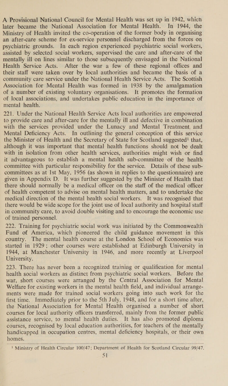 A Provisional National Council for Mental Health was set up in 1942, which later became the National Association for Mental Health. In 1944, the Ministry of Health invited the co-operation of the former body in organising an after-care scheme for ex-service personnel discharged from the forces on psychiatric grounds. In each region experienced psychiatric social workers, assisted by selected social workers, supervised the care and after-care of the mentally ill on lines similar to those subsequently envisaged in the National Health Service Acts. After the war a few of these regional offices and their staff were taken over by local authorities and became the basis of a community care service under the National Health Service Acts. The Scottish Association for Mental Health was formed in 1938 by the amalgamation of a number of existing voluntary organisations. It promotes the formation of local associations, and undertakes public education in the importance of mental health. 221. Under the National Health Service Acts local authorities are empowered to provide care and after-care for the mentally ill and defective in combination with the services provided under the Lunacy and Mental Treatment. and Mental Deficiency Acts. In outlining the general conception of this service the Minister of Health and the Secretary of State for Scotland suggested! that, although it was important that mental health functions should not be dealt with in isolation from other health services, authorities might wish or find it advantageous to establish a mental health sub-committee of the health committee with particular responsibility for the service. Details of these sub- committees as at Ist May, 1956 (as shown in replies to the questionnaire) are given in Appendix D. It was further suggested by the Minister of Health that there should normally be a medical officer on the staff of the medical officer of health competent to advise on mental health matters, and to undertake the medical direction of the mental health social workers. It was recognised that there would be wide scope for the joint use of local authority and hospital staff in community care, to avoid double visiting and to encourage the economic use of trained personnel. 222. Training for psychiatric social work was initiated by the Commonwealth Fund of America, which pioneered the child guidance movement in this country. The mental health course at the London School of Economics was started in 1929; other courses were established at Edinburgh University in 1944, at Manchester University in 1946, and more recently at Liverpool University. 223. There has never been a recognized training or qualification for mental health social workers as distinct from psychiatric social workers. Before the war, short courses were arranged by the Central Association for Mental Welfare for existing workers in the mental health field, and individual arrange- ments were made for trained social workers going into such work for the first time. Immediately prior to the 5th July, 1948, and for a short time after, the National Association for Mental Health organised a number of short courses for local authority officers transferred, mainly from the former public assistance service, to mental health duties. It has also promoted diploma courses, recognised by local education authorities, for teachers of the mentally handicapped in occupation centres, mental deficiency hospitals, or their own homes.  ua Ministry of Health Circular 100/47; Department of Health for Scotland Circular 99/47. Sl