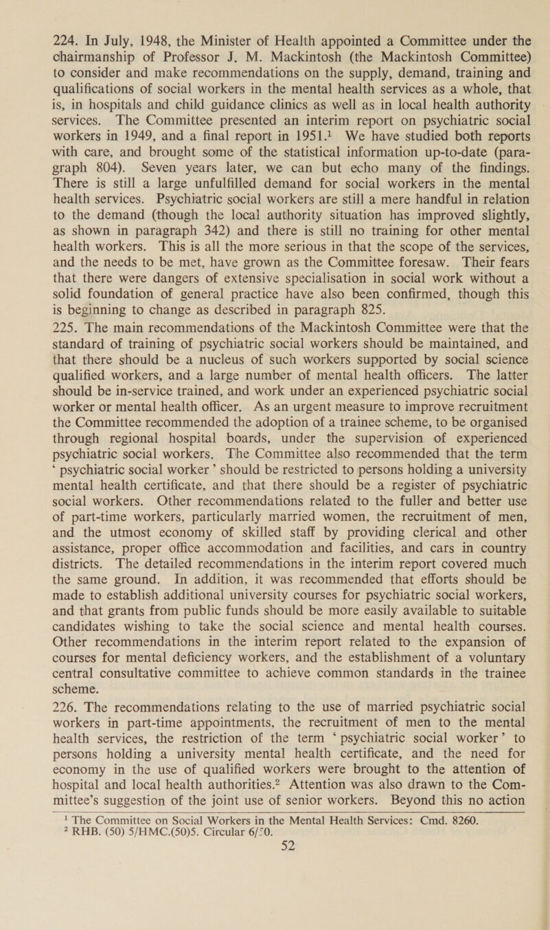 224. In July, 1948, the Minister of Health appointed a Committee under the chairmanship of Professor J. M. Mackintosh (the Mackintosh Committee) to consider and make recommendations on the supply, demand, training and qualifications of social workers in the mental health services as a whole, that is, in hospitals and child guidance clinics as well as in local health authority services. The Committee presented an interim report on psychiatric social workers in 1949, and a final report in 1951.1. We have studied both reports with care, and brought some of the statistical information up-to-date (para- graph 804). Seven years later, we can but echo many of the findings. There is still a large unfulfilled demand for social workers in the mental health services. Psychiatric social workers are still a mere handful in relation to the demand (though the local authority situation has improved slightly, as shown in paragraph 342) and there is still no training for other mental health workers. This is all the more serious in that the scope of the services, and the needs to be met, have grown as the Committee foresaw. Their fears that there were dangers of extensive specialisation in social work without a solid foundation of general practice have also been confirmed, though this is beginning to change as described in paragraph 825. 225. The main recommendations of the Mackintosh Committee were that the standard of training of psychiatric social workers should be maintained, and that there should be a nucleus of such workers supported by social science qualified workers, and a large number of mental health officers. The latter should be in-service trained, and work under an experienced psychiatric social worker or mental health officer. As an urgent measure to improve recruitment the Committee recommended the adoption of a trainee scheme, to be organised through regional hospital boards, under the supervision of experienced psychiatric social workers. The Committee also recommended that the term ‘ psychiatric social worker ’ should be restricted to persons holding a university mental health certificate, and that there should be a register of psychiatric social workers. Other recommendations related to the fuller and better use of part-time workers, particularly married women, the recruitment of men, and the utmost economy of skilled staff by providing clerical and other assistance, proper office accommodation and facilities, and cars in country districts. The detailed recommendations in the interim report covered much the same ground. In addition, it was recommended that efforts should be made to establish additional university courses for psychiatric social workers, and that grants from public funds should be more easily available to suitable candidates wishing to take the social science and mental health courses. Other recommendations in the interim report related to the expansion of courses for mental deficiency workers, and the establishment of a voluntary central consultative committee to achieve common standards in the trainee scheme. 226. The recommendations relating to the use of married psychiatric social workers in part-time appointments, the recruitment of men to the mental health services, the restriction of the term ‘psychiatric social worker’ to persons holding a university mental health certificate, and the need for economy in the use of qualified workers were brought to the attention of hospital and local health authorities.2. Attention was also drawn to the Com- mittee’s suggestion of the joint use of senior workers. Beyond this no action ' The Committee on Social Workers in the Mental Health Services: Cmd. 8260. 2 RHB. (50) 5/HMC.(50)5. Circular 6/50. 