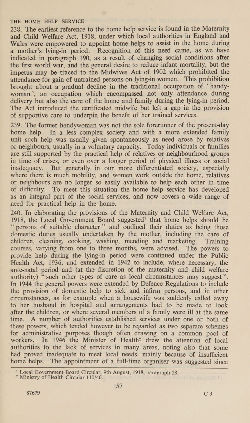 THE HOME HELP SERVICE 238. The earliest reference to the home help service is found in the Maternity and Child Welfare Act, 1918, under which local authorities in England and Wales were empowered to appoint home helps to assist in the home during a mother’s lying-in period. Recognition of this need came, as we have indicated in paragraph 190, as a result of changing social conditions after the first world war, and the general desire to reduce infant mortality, but the impetus may be traced to the Midwives Act of 1902 which prohibited the attendance for gain of untrained persons on lying-in women. This prohibition brought about a gradual decline in the traditional occupation of * handy- woman’, an occupation which encompassed not only attendance during delivery but also the care of the home and family during the lying-in period. The Act introduced the certificated midwife but left a gap in the provision of supportive care to underpin the benefit of her trained services. 239. The former handywoman was not the sole forerunner of the present-day home help. In a less complex society and with a more extended family unit such help was usually given spontaneously as need arose by relatives or neighbours, usually in a voluntary capacity. Today individuals or families are still supported by the practical help of relatives or neighbourhood groups in time of crises, or even over a longer period of physical illness or social inadequacy. But generally in our more differentiated society, especially where there is much mobility, and women work outside the home, relatives or neighbours are no longer so easily available to help each other in time of difficulty. To meet this situation the home help service has developed as an integral part of the social services, and now covers a wide range of need for practical help in the home. 240. In elaborating the provisions of the Maternity and Child Welfare Act, 1918, the Local Government Board suggested! that home helps should be “persons of suitable character”? and outlined their duties as being those domestic duties usually undertaken by the mother, including the care of children, cleaning, cooking, washing, mending and marketing. Training courses, varying from one to three months, were advised. The powers to provide help during the lying-in period were continued under the Public Health Act, 1936, and extended in 1942 to include, where necessary, the ante-natal period and (at the discretion of the maternity and child welfare authority) “such other types of care as local circumstances may suggest”. In 1944 the general powers were extended by Defence Regulations to include the provision of domestic help to sick and infirm persons, and in other circumstances, as for example when a housewife was suddenly called away to her husband in hospital and arrangements had to be made to look after the children, or where several members of a family were ill at the same time. A number of authorities established services under one or both of these powers, which tended however to be regarded as two separate schemes for administrative purposes though often drawing on a common pool of workers. In 1946 the Minister of Health? drew the attention of local authorities to the lack of services in many areas, noting also that some had proved inadequate to meet local needs, mainly because of insufficient home helps. The appointment of a full-time organiser was suggested since 1 Local Government Board Circular, 9th August, 1918, paragraph 28. 2 Ministry of Health Circular 110/46. aT