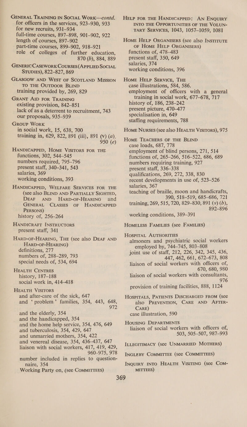 GENERAL TRAINING IN SOCIAL WorK—contd. for officers in the services, 923-930, 933 for new recruits, 931-934 full-time courses, 897-898, 901-902, 922 length of courses, 897-902 part-time courses, 899-902, 918-921 role of colleges of further education, 870 (5), 884, 889 (GENERIC CASEWORK COURSES(APPLIED SOCIAL STUDIES), 822-827, 869 (GLASGOW AND WEST OF SCOTLAND MISSION TO THE OuTDOOR BLIND training provided by, 269, 829 GRANT AID FOR TRAINING existing provision, 842-851 lack of as a deterrent to recruitment, 743 our proposals, 935—939 GROUP WorRK in social work, 15, 638, 700 training in, 629, 822, 891 (iii), 891 (Vv) (a), 950 (e) HANDICAPPED, HoME VISITORS FOR THE functions, 302, 544-545 numbers required, 795-796 present staff, 340-341, 543 salaries, 369 working conditions, 393 HANDICAPPED, WELFARE SERVICES FOR THE (see also BLIND AND PARTIALLY SIGHTED, DEAF AND HARD-OF-HEARING and GENERAL CLASSES OF HANDICAPPED PERSONS) history of, 256-264 HANDICRAFT INSTRUCTORS present staff, 341 HARD-OF-HEARING, THE (see also DEAF AND HARD-OF-HEARING) definitions, 277 numbers of, 288-289, 793 special needs of, 534, 694 HEALTH CENTRES history, 187-188 social work in, 414-418 HEALTH VISITORS and after-care of the sick, 647 and ‘ problem’ families, 354, 443, 648, 972 _and the elderly, 354 and the handicapped, 354 and the home help service, 354, 476, 649 and tuberculosis, 354, 429, 647 and unmarried mothers, 354, 422 and venereal disease, 354, 436-437, 647 liaison with social workers, 417, 419, 429, 960-975, 978 number included in replies to question- naire, 354 Working Party on, (see COMMITTEES) HELP FOR THE HANDICAPPED: AN ENQUIRY INTO THE OPPORTUNITIES OF THE VOLUN- TARY SERVICES, 1043, 1057-1059, 1081 HoME HELP ORGANISERS (See also INSTITUTE OF HoME HELP ORGANISERS) functions of, 478-483 present staff, 350, 649 salaries, 374 working conditions, 396 HoME HELP SERVICE, THE case illustrations, 584, 586. employment of officers with a general training in social work, 677-678, 717 history of, 186, 238-242 present picture, 470-477 specialisation in, 649 staffing requirements, 788 Home NursEs (see also HEALTH VISITORS), 975 HOME TEACHERS OF THE BLIND case loads, 687, 778 employment of blind persons, 271, 514 functions of, 265-266, 516-522, 686, 689 numbers requiring training, 927 present staff, 336-338 qualifications, 269, 272, 338, 830 recent developments in use of, 523-526 salaries, 367 teaching of braille, moon and handicrafts, 390, 518-519, 685-686, 721 training, 269, 515, 720, 829-830, 891 (y) (5), 892-896 working conditions, 389-391 HOMELESS FAMILIES (see FAMILIES) HospirAL AUTHORITIES almoners and psychiatric social workers employed by, 744-745, 803-808 joint use of staff, 212, 226, 342, 345, 436, 447, 462, 661, 672-673, 808 liaison of social workers with officers of, 670, 680, 980 liaison of social workers with consultants, 976 provision of training facilities, 888, 1124 HosPITALS, PATIENTS DISCHARGED FROM (see also PREVENTION, CARE AND AFTER- CARE) case illustration, 590 HousING DEPARTMENTS liaison of social workers with officers of, 503, 505-507, 987-993 ILLEGITIMACY (see UNMARRIED MOTHERS) INGLEBY COMMITTEE (see COMMITTEES) INQUIRY INTO HEALTH VISITING (see COM- MITTEES)