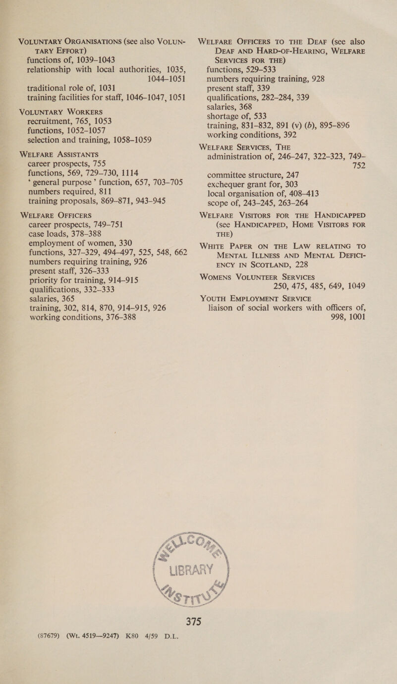 VOLUNTARY ORGANISATIONS (see also VOLUN- TARY EFFORT) functions of, 1039-1043 relationship with local authorities, 1035, 1044-1051 traditional role of, 1031 training facilities for staff, 1046-1047, 1051 VOLUNTARY WORKERS recruitment, 765, 1053 functions, 1052-1057 selection and training, 1058-1059 WELFARE ASSISTANTS career prospects, 755 functions, 569, 729-730, 1114 * general purpose ’ function, 657, 703-705 numbers required, 811 training proposals, 869-871, 943-945 WELFARE OFFICERS career prospects, 749-751 case loads, 378-388 employment of women, 330 functions, 327-329, 494-497, 525, 548, 662 numbers requiring training, 926 present staff, 326-333 priority for training, 914-915 qualifications, 332—333 salaries, 365 training, 302, 814, 870, 914-915, 926 working conditions, 376-388 (87679) (Wt. 4519—9247) K80 4/59 D.L. WELFARE OFFICERS TO THE DEAF (see also DEAF AND HARD-OF-HEARING, WELFARE SERVICES FOR THE) functions, 529-533 numbers requiring training, 928 present staff, 339 qualifications, 282-284, 339 salaries, 368 shortage of, 533 training, 831-832, 891 (v) (6), 895-896 working conditions, 392 WELFARE SERVICES, THE administration of, 246-247, 322-323, 749- 752 committee structure, 247 exchequer grant for, 303 local organisation of, 408-413 scope of, 243-245, 263-264 WELFARE VISITORS FOR THE HANDICAPPED (see HANDICAPPED, HOME VISITORS FOR THE) WHITE PAPER ON THE LAW RELATING TO MENTAL ILLNESS AND MENTAL DEFICI- ENCY IN SCOTLAND, 228 WOMENS VOLUNTEER SERVICES 250, 475, 485, 649, 1049 YOUTH EMPLOYMENT SERVICE liaison of social workers with officers of, 998, 1001
