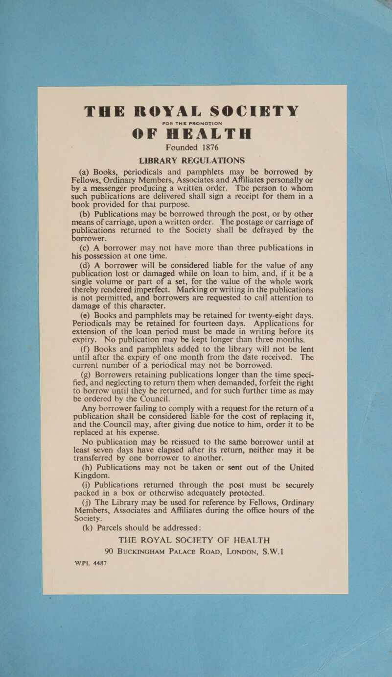  THE ROYAL SOCIETY FOR THE PROMOTION OF HEALTH Founded 1876 LIBRARY REGULATIONS (a) Books, periodicals and pamphlets may be borrowed by Fellows, Ordinary Members, Associates and Affiliates personally or by a messenger producing a written order. The person to whom book provided for that purpose. (b) Publications may be borrowed through the post, or by other means of carriage, upon a written order. The postage or carriage of publications returned to the Society shall be defrayed by the borrower. (c) A borrower may not have more than three publications in his possession at one time. (dj) A borrower will be considered liable for the value of any publication lost or damaged while on loan to him, and, if it be a single volume or part of a set, for the value of the whole work thereby rendered imperfect. Marking or writing in the publications is not permitted, and borrowers are requested to call attention to damage of this character. (e) Books and pamphlets may be retained for twenty-eight days. Periodicals may be retained for fourteen days. Applications for extension of the loan period must be made in writing before its expiry. No publication may be kept longer than three months. (f) Books and pamphlets added to the library will not be lent until after the expiry of one month from the date received. The current number of a periodical may not be borrowed. (g) Borrowers retaining publications longer than the time speci- fied, and neglecting to return them when demanded, forfeit the right to borrow until they be returned, and for such further time as may be ordered by the Council. Any borrower failing to comply with a request for the return of a publication shall be considered liable for the cost of replacing it, and the Council may, after giving due notice to him, order it to be replaced at his expense. No publication may be reissued to the same borrower until at least seven days have elapsed after its return, neither may it be transferred by one borrower to another. (h) Publications may not be taken or sent out of the United Kingdom. (i) Publications returned through the post must be securely packed in a box or otherwise adequately protected. (j) The Library may be used for reference by Fellows, Ordinary Members, Associates and Affiliates during the office hours of the Society. (k) Parcels should be addressed: THE ROYAL SOCIETY OF HEALTH 90 BUCKINGHAM PALACE RoapD, LONDON, S.W.1 WPL 4487