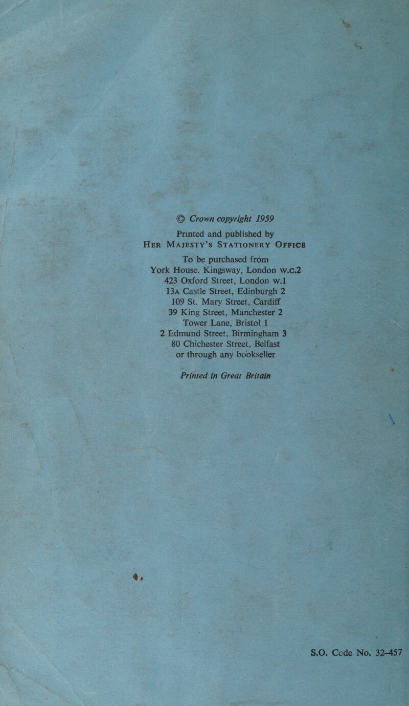 a, © Crown copyright 1959 Printed and published by Her MAJESTY’S STATIONERY OFFICE To be purchased from York House, Kingsway, London w.c.2 423 Oxford Street, London w.1 13a Castle Street, Edinburgh 2 109 St. Mary Street, Cardiff 39 King Street, Manchester 2 Tower Lane, Bristol 1 Fs 2 Edmund Street, Birmingham 3 80 Chichester Street, Belfast or through any bookseller Printed in Great Britain S.O. Code No. 32-457