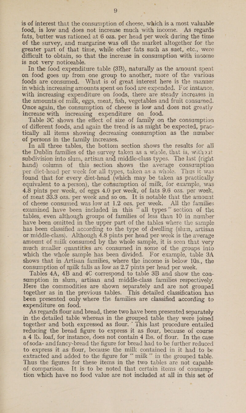 9g is of interest that the consumption of cheese, which is a most valuable food, is low and does not increase much with income. As regards fats, butter was rationed at 6 ozs. per head per week during the time of the survey, and margarine was off the market altogether for the greater part of that time, while other fats such as suet, etc., were difficult to obtain, so that the increase in consumption with income is not very noticeable. In the food expenditure table (3B), naturally as the amount spent on food goes up from one group to another, more of the various foods are consumed. - What is of great interest here is the manner in which increasing amounts spent on food are expended. For instance, with increasing expenditure on foods, there are steady increases in the amounts of milk, eggs, meat, fish, vegetables and fruit consumed. Once again, the consumption of cheese is low and does not greatly increase with increasing expenditure on food. Table 3C shows the effect of size of family on the consumption of different foods, and again the trend is as might be expected, prac- tically all items showing decreasing consumption as the number of persons in the family increases. In all three tables, the bottom section shows the results for all the Dublin families of the survey taken as a whole, that is, without subdivision into slum, artisan and middle-class types. The last (right hand) column of this section shows the average consumption per diet-head per week for all types, taken as a whole. Thus it was found that for every diet-head (which may be taken as practically equivalent to a person), the consumption of milk, for example, was 4.8 pints per week, of eggs 4.0 per week, of fats 9.6 ozs. per week, of meat 33.3 ozs. per week and so on. It is notable that the amount of cheese consumed was low at 1.2 ozs. per week. All the families examined have been included in this “all types” section of the tables, even although groups of families of less than 10 in number have been omitted in the upper part of the tables where the sample has been classified according to the type of dwelling (shim, artisan or middle-class). Although 4.8 pints per head per week is the average amount of milk consumed by the whole sample, it is seen that very much smaller quantities are consumed in some of the groups into which the whole sample has been divided. For example, table 3A shows that in Artisan famihes, where the income is below 10s., the consumption of milk falls as low as 2.7 pints per head per week. Tables 4A, 4B and 4C correspond to table 3B and show the con- sumption in slum, artisan and middle-class families respectively. Here the commodities are shown separately and are not grouped together as in the previous tables. This detailed classification has been presented only where the families are classified according to expenditure on food. As regards flour and bread, these two have been presented separately in the detailed table whereas in the grouped table they were joined together and both expressed as flour.” This last procedure entailed reducing the bread figure to express it as flour, because of course a 4 lb. loaf, for instance, does not contain 4 lbs. of flour. In the case of soda- and fancy-bread the figure for bread had to be further reduced to express it as flour, because the milk contained in it had to be extracted and added to the figure for “ milk’ in the grouped table. Thus the figures for these items in the two tables are not capable of comparison. It is to be noted that certain items of consump- tion which have no food value are not included at all in this set of