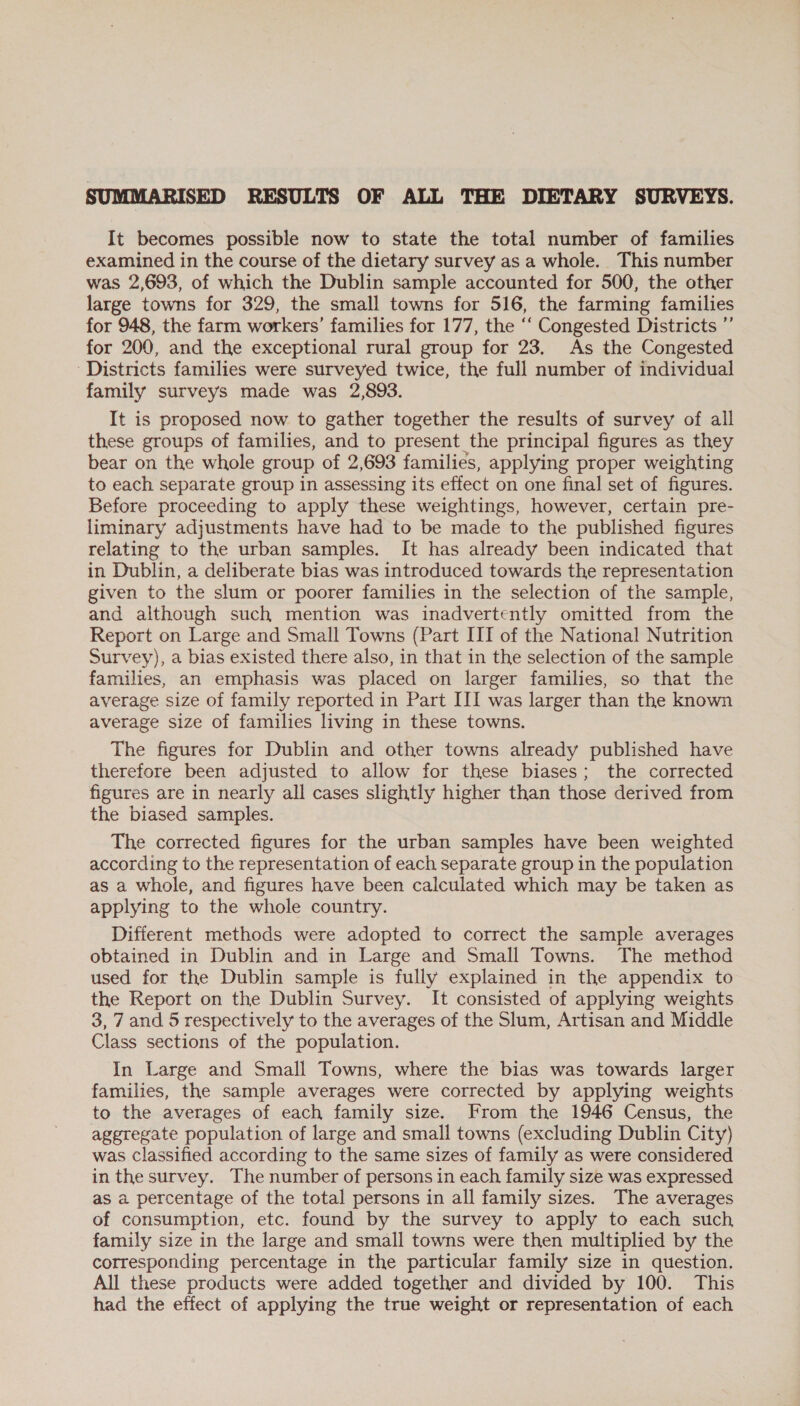 It becomes possible now to state the total number of families examined in the course of the dietary survey as a whole. This number was 2,693, of which the Dublin sample accounted for 500, the other large towns for 329, the small towns for 516, the farming families for 948, the farm workers’ families for 177, the ‘‘ Congested Districts ”’ for 200, and the exceptional rural group for 23. As the Congested ‘Districts families were surveyed twice, the full number of individual family surveys made was 2,893. It is proposed now to gather together the results of survey of all these groups of families, and to present the principal figures as they bear on the whole group of 2,693 families, applying proper weighting to each separate group in assessing its effect on one final set of figures. Before proceeding to apply these weightings, however, certain pre- liminary adjustments have had to be made to the published figures relating to the urban samples. It has already been indicated that in Dublin, a deliberate bias was introduced towards the representation given to the slum or poorer families in the selection of the sample, and although such mention was inadvertently omitted from the Report on Large and Small Towns (Part III of the National Nutrition Survey), a bias existed there also, in that in the selection of the sample families, an emphasis was placed on larger families, so that the average size of family reported in Part III was larger than the known average size of families living in these towns. The figures for Dublin and other towns already published have therefore been adjusted to allow for these biases; the corrected figures are in nearly all cases slightly higher than those derived from the biased samples. The corrected figures for the urban samples have been weighted according to the representation of each separate group in the population as a whole, and figures have been calculated which may be taken as applying to the whole country. Different methods were adopted to correct the sample averages obtained in Dublin and in Large and Small Towns. The method used for the Dublin sample is fully explained in the appendix to the Report on the Dublin Survey. It consisted of applying weights 3, 7 and 5 respectively to the averages of the Slum, Artisan and Middle Class sections of the population. In Large and Small Towns, where the bias was towards larger families, the sample averages were corrected by applying weights to the averages of each family size. From the 1946 Census, the aggregate population of large and small towns (excluding Dublin City) was Classified according to the same sizes of family as were considered in the survey. The number of persons in each family size was expressed as a percentage of the total persons in all family sizes. The averages of consumption, etc. found by the survey to apply to each such family size in the large and small towns were then multiplied by the corresponding percentage in the particular family size in question. All these products were added together and divided by 100. This had the effect of applying the true weight or representation of each