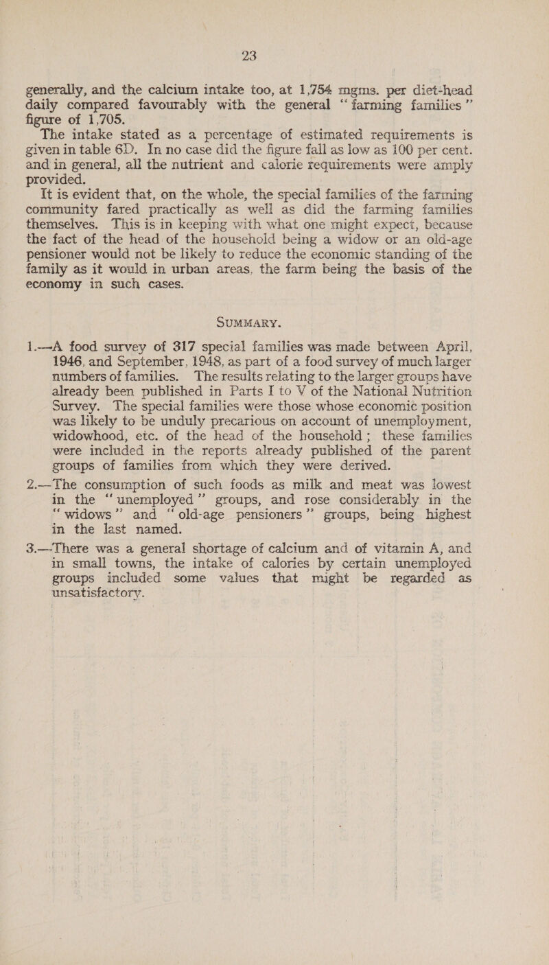 generally, and the calcium intake too, at 1,754 mgms. per diet-head daily compared favourably with the general “farming families ” figure of 1,705. The intake stated as a percentage of estimated requirements is given in table 6D. In no case did the figure fall as low as 100 per cent. and in general, all the nutrient and calorie requirements were amply provided. It is evident that, on the whole, the special families of the farming community fared practically as well as did the farming families themselves. This isin keeping with what one might expect, because the fact of the head of the household being a widow or an old-age pensioner would not be likely to reduce the economic standing of the family as it would in urban areas, the farm being the basis of the economy in such cases. SUMMARY. 1.—A food survey of 317 special families was made between April, 1946, and September, 1948, as part of a food survey of much larger numbers of families. The results relating to the larger groups have already been published in Parts I to V of the National Nutrition Survey. The special families were those whose economic position was likely to be unduly precarious on account of unemployment, widowhood, etc. of the head of the household; these families were included in the reports already published of the parent groups of families from which they were derived. Z.—The consumption of such foods as milk and meat was lowest in the “unemployed” groups, and rose considerably in the “widows ’’ and “old-age pensioners’’ groups, being highest in the last named. 3.—There was a general shortage of calcium and of vitamin A, and in small towns, the intake of calories by certain unemployed groups included some values that might be regarded as unsatisfactory.