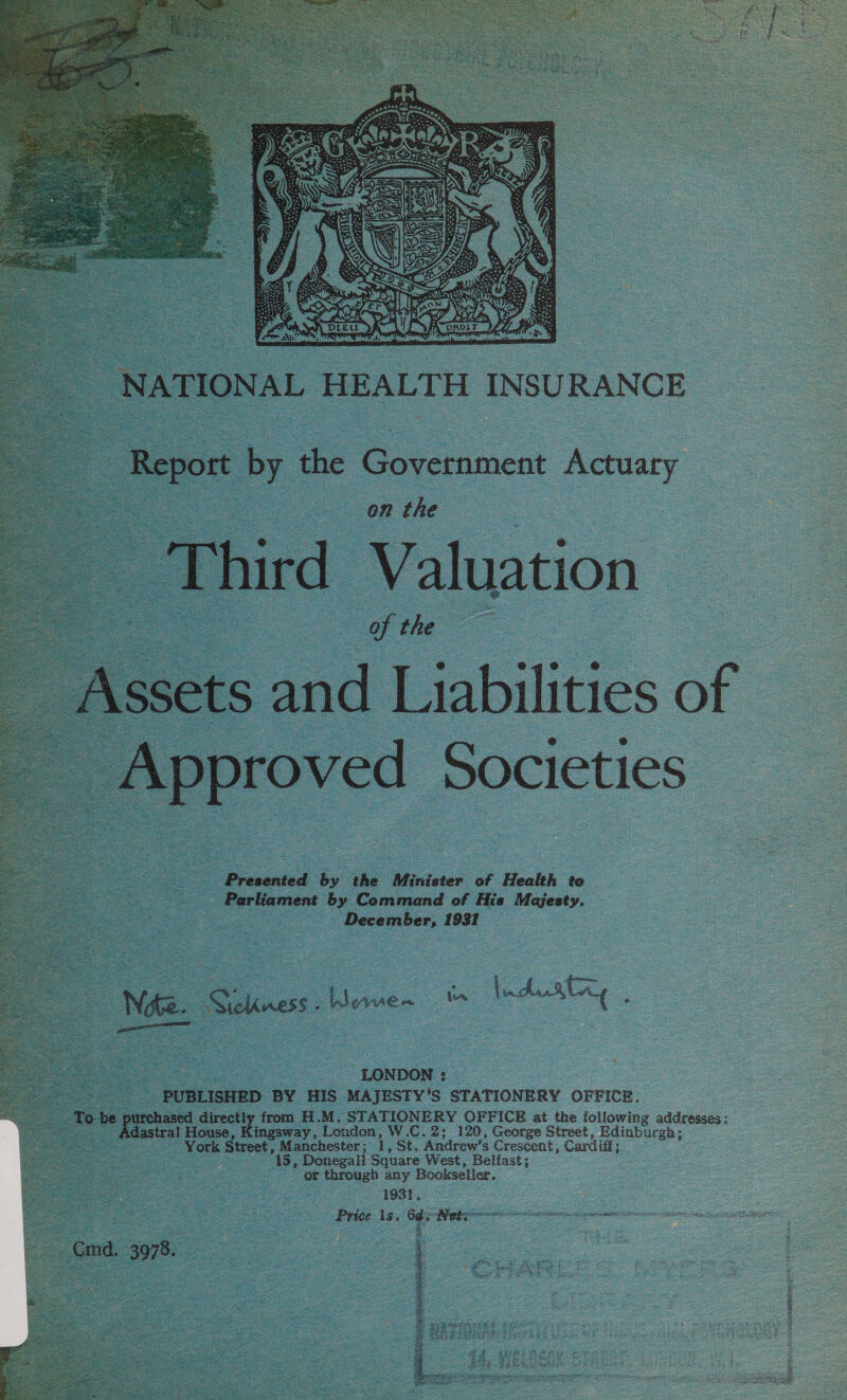     NATIONAL HEALTH INSURANCE - Report by the Government Actuary on the hird Valuation ee of the a 2 issets and Liabilities of proved Societies   Presented by the Minister of Health te Parliament by Command of Hie Majesty, December, 1931 _ Nate. Sickness . Women S : a, LONDON : PUBLISHED BY HIS MAJESTY’'S STATIONERY OFFICE. To be purchased directly from H.M. STATIONERY OFFICE at the following addresses: - Adastral House, Kingsway, London, W.C.2; 120, George Street, Edinburgh; York Street, Manchester ; ce St. Andrew's Crescent, Cardiff; 15, Donegall Square West, Belfast; or through any Bookseller. 1931, Price es . oe Nebo ERE ALI RON IS ASA APOT Ca Ss fa CEN 