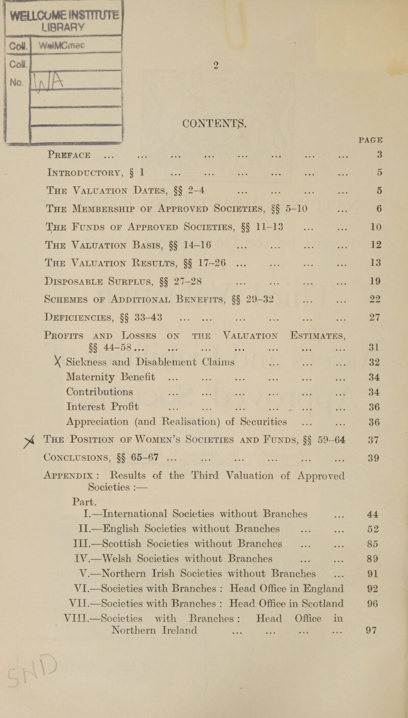  WELLCOME INSTITUTE | : LIBRARY r Coll ‘WeaiMGmec _    to  INTRODUCTORY, § 1 Tue VaLuation Dartss, §§ 2-4 THE VALUATION Basis, §§ 14-16 THE VALUATION RESULTS, §§ 17-26 DISPOSABLE SURPLUS, §§ 27-28 DEFICIENCIES, §§ 33-43 §§ 44-58. Maternity Benefit Contributions Interest Profit CONCLUSIONS, §§ 65-67 .. Societies :— Part. Northern Ireland Head Office in PAGE 10 12 13 19 22 27 ol 32 34 34 36 36 37 39 44 52 85 89 91 92 96 97